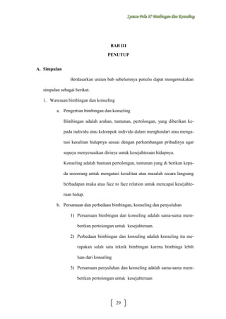 Sysstteem Polla 17 Biimbiingan dan Konsseelliing
Sy m Po a 17 B mb ngan dan Kon ng

BAB III
PENUTUP
A. Simpulan
Berdasarkan uraian bab sebelumnya penulis dapat mengemukakan
simpulan sebagai berikut.
1. Wawasan bimbingan dan konseling
a. Pengertian bimbingan dan konseling
Bimbingan adalah arahan, tuntunan, pertolongan, yang diberikan kepada individu atau kelompok individu dalam menghindari atau mengatasi kesulitan hidupnya sesuai dengan perkembangan pribadinya agar
supaya menyesuaikan dirinya untuk kesejahteraan hidupnya.
Konseling adalah bantuan pertolongan, tuntunan yang di berikan kepada seseorang untuk mengatasi kesulitan atau masalah secara langsung
berhadapan muka atau face to face relation untuk mencapai kesejahteraan hidup.
b. Persamaan dan perbedaan bimbingan, konseling dan penyuluhan
1) Persamaan bimbingan dan konseling adalah sama-sama memberikan pertolongan untuk kesejahteraan.
2) Perbedaan bimbingan dan konseling adalah konseling itu merupakan salah satu teknik bimbingan karena bimbinga lebih
luas dari konseling
3) Persamaan penyuluhan dan konseling adalah sama-sama memberikan pertolongan untuk kesejahteraan

29

 