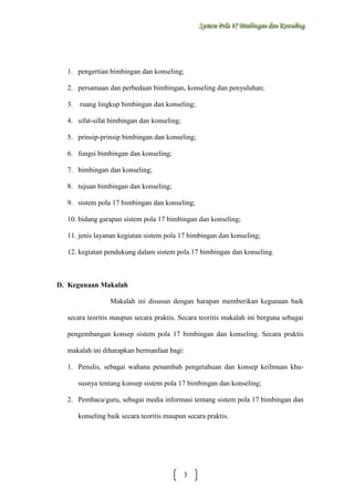 Sysstteem Polla 17 Biimbiingan dan Konsseelliing
Sy m Po a 17 B mb ngan dan Kon ng

1. pengertian bimbingan dan konseling;
2. persamaan dan perbedaan bimbingan, konseling dan penyuluhan;
3.

ruang lingkup bimbingan dan konseling;

4. sifat-sifat bimbingan dan konseling;
5. prinsip-prinsip bimbingan dan konseling;
6. fungsi bimbingan dan konseling;
7. bimbingan dan konseling;
8. tujuan bimbingan dan konseling;
9. sistem pola 17 bimbingan dan konseling;
10. bidang garapan sistem pola 17 bimbingan dan konseling;
11. jenis layanan kegiatan sistem pola 17 bimbingan dan konseling;
12. kegiatan pendukung dalam sistem pola 17 bimbingan dan konseling.

D. Kegunaan Makalah
Makalah ini disusun dengan harapan memberikan kegunaan baik
secara teoritis maupun secara praktis. Secara teoritis makalah ini berguna sebagai
pengembangan konsep sistem pola 17 bimbingan dan konseling. Secara praktis
makalah ini diharapkan bermanfaat bagi:
1. Penulis, sebagai wahana penambah pengetahuan dan konsep keilmuan khususnya tentang konsep sistem pola 17 bimbingan dan konseling;
2. Pembaca/guru, sebagai media informasi tentang sistem pola 17 bimbingan dan
konseling baik secara teoritis maupun secara praktis.

3

 