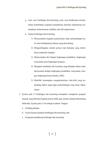 Sysstteem Polla 17 Biimbiingan dan Konsseelliing
Sy m Po a 17 B mb ngan dan Kon ng

g. Asas- asas bimbingan dan konseling, yaitu: asas kerahasiaan, kesukarelaan, keterbukaan, kegiatan, kemandirian, kekinian, kedinamisan, keterpaduan, keharmonisan, keahlian, dan alih tangan kasus.
h. Tujuan bimbingan dan konseling
1) Merencanakan kegiatan penyelesaian studi, perkembangan karir serta kehidupannya dimasa yang akan datang.
2) Mengembangkan seluruh potensi dan kekuatan yang dimilikinya seoptimal mungkin.
3) Menyesuaikan diri dengan lingkungan pendidikan, lingkungan
masyarakat serta lingkungan kerjanya.
4) Mengatasi hambatan dan kesulitan yang dihadapi dalam studi,
penyesuaian dengan lingkungan pendidikan, masyarakat, maupun lingkungan kerja (Juntika, 2002).
5) Memiliki kemampuan menginternalisasi nilai-nilai yang terkandung dalam tugas-tugas perkembangan yang harus dikuasainya
2. System pola 17 bimbingan dan konseling merupakan serangkaian program
layanan yang diberikan kepada peserta didik agar mereka mampu berkembang
lebih baik. System pola 17 ini terbagi ke dalam 3 bagian:
a. 4 bidang garapan;
b. 9 jenis layanan kegiatan bimbingan dan konseling; dan
c. 4 kegiatan pendukung bimbingan dan konseling.

31

 