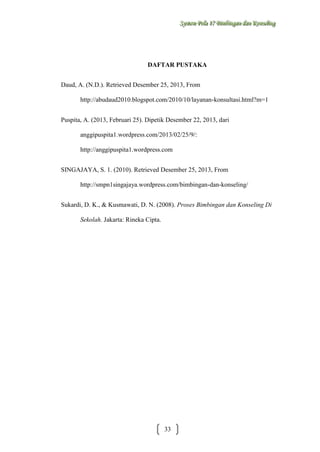 Sysstteem Polla 17 Biimbiingan dan Konsseelliing
Sy m Po a 17 B mb ngan dan Kon ng

DAFTAR PUSTAKA
Daud, A. (N.D.). Retrieved Desember 25, 2013, From
http://abudaud2010.blogspot.com/2010/10/layanan-konsultasi.html?m=1
Puspita, A. (2013, Februari 25). Dipetik Desember 22, 2013, dari
anggipuspita

:

http://anggipuspita1.wordpress.com
SINGAJAYA, S. 1. (2010). Retrieved Desember 25, 2013, From
http://smpn1singajaya.wordpress.com/bimbingan-dan-konseling/
Sukardi, D. K., & Kusmawati, D. N. (2008). Proses Bimbingan dan Konseling Di
Sekolah. Jakarta: Rineka Cipta.

33

 