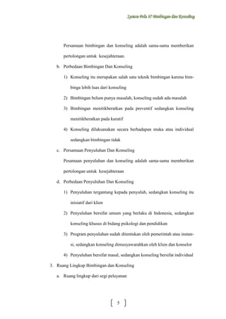 Sysstteem Polla 17 Biimbiingan dan Konsseelliing
Sy m Po a 17 B mb ngan dan Kon ng

Persamaan bimbingan dan konseling adalah sama-sama memberikan
pertolongan untuk kesejahteraan.
b. Perbedaan Bimbingan Dan Konseling
1) Konseling itu merupakan salah satu teknik bimbingan karena bimbinga lebih luas dari konseling
2) Bimbingan belum punya masalah, konseling sudah ada masalah
3) Bimbingan menitikberatkan pada preventif sedangkan konseling
menitikberatkan pada kuratif
4) Konseling dilaksanakan secara berhadapan muka atau individual
sedangkan bimbingan tidak
c. Persamaan Penyuluhan Dan Konseling
Pesamaan penyuluhan dan konseling adalah sama-sama memberikan
pertolongan untuk kesejahteraan
d. Perbedaan Penyuluhan Dan Konseling
1) Penyuluhan tergantung kepada penyuluh, sedangkan konseling itu
inisiatif dari klien
2) Penyuluhan bersifat umum yang berlaku di Indonesia, sedangkan
konseling khusus di bidang psikologi dan pendidikan
3) Program penyuluhan sudah ditentukan oleh pemerintah atau instansi, sedangkan konseling dimusyawarahkan oleh klien dan konselor
4) Penyuluhan bersifat masal, sedangkan konseling bersifat individual
3. Ruang Lingkup Bimbingan dan Konseling
a. Ruang lingkup dari segi pelayanan

5

 