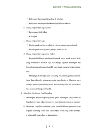 Sysstteem Polla 17 Biimbiingan dan Konsseelliing
Sy m Po a 17 B mb ngan dan Kon ng

1) Pelayanan Bimbingan Konseling di Sekolah
2) Pelayanan Bimbingan Dan Konseling di Luar Sekolah
b. Ruang lingkup dari segi sasaran
1) Perorangan / individual
2) Kelompok
c. Ruang lingkup dari segi
1) Bimbingan konseling pendidikan: siswa, prestasi, pergaulan dll.
2) Bimbingan konseling karir: pekerja, motivasi, dll
d. Ruang lingkup dari segi sosial budaya
Layanan bimbingan dan konseling tidak hanya untuk peserta didik
yang mempunyai masalah saja akan tetapi, layanan bimbingan dan
konseling juga untuk peserta didik yang tidak mempunyai permasalahan.
Mengingat Bimbingan dan konseling bukanlah kegiatan pembelajaran dalam konteks adegan mengajar yang layaknya dilakukan guru
sebagai pembelajaran bidang studi, melainkan layanan ahli dalam konteks memandirikan peserta didik.
4. Sifat-Sifat Bimbingan Dan Konseling
a. Bimbingan preventif (pencegahan), yaitu bimbingan yang diberikan
kepada siswa atau sekelompok siswa yang belum mempunyai masalah.
b. Bimbingn kuratif (pengobatan), yaitu suatu bimbingan yang diberikan
kepada seseorang siswa atau sekelompok siswa yang sudah mempunyai masalah secara face to face relation.

6

 