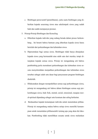 Sysstteem Polla 17 Biimbiingan dan Konsseelliing
Sy m Po a 17 B mb ngan dan Kon ng

c. Bimbingan persevaratif (pemeliharan), yaitu suatu bimbingan yang diberikan kepada seseorang siswa atau sekelompok siswa yang sudah
baik dan sudah mempunyai prestasi.
5. Prinsip-Prinsip Bimbingan dan Konseling
a. Diberikan kepada individu yang sedang berada dalam proses berkembang . Ini berarti bahwa bantuan yang diberikan kepada siswa harus
bertolak dari perkembangan dan kebutuhan siswa.
b. Diperuntukan bagi semua siswa. Bimbingan tidak hanya ditunjukan
kepada siswa yang bermasalah atau salah satu dari mereka, tetapi ditunjukan kepada semua siswa. Prinsip ini mengandung arti bahwa
pembimbing perlu memahami perkembangan dan kebutuhan siswa secara menyeluruhdan menjadikan perkembangan dan kebutuhan siswa
tersebut sebagai salah satu dasar bagi penyusunan program bimbingan
disekolah.
c. Dilaksanakan dengan mempedulikan semua segi perkembangan siswa,
prinsip ini mengandung arti bahwa dalam bimbingan semua segi perkembangan siswa, baik fisik, mental, social, emosional, maupun moral-spiritual dipandang sebagai satu kesatuan dan saling berkaitan.
d.

Berdasarkan kepada kemampuan individu untuk menentukan pilihan.
Prinsip ini mengandung makna bahwa setiap siswa memiliki kemampuan untuk menentukan pilihansendiri tentang apa yang akan dia lakukan. Pembimbing tidak memilihkan sesuatu untuk siswa melainkan

7

 