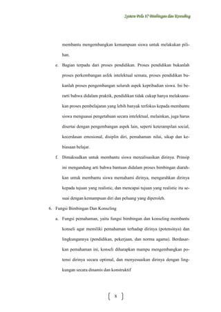 Sysstteem Polla 17 Biimbiingan dan Konsseelliing
Sy m Po a 17 B mb ngan dan Kon ng

membantu mengembangkan kemampuan siswa untuk melakukan pilihan.
e. Bagian terpadu dari proses pendidikan. Proses pendidikan bukanlah
proses perkembangan asfek intelektual semata, proses pendidikan bukanlah proses pengembangan seluruh aspek kepribadian siswa. Ini berarti bahwa didalam praktik, pendidikan tidak cukup hanya melaksanakan proses pembelajaran yang lebih banyak terfokus kepada membantu
siswa menguasai pengetahuan secara intelektual, melainkan, juga harus
disertai dengan pengembangan aspek lain, seperti keterampilan social,
kecerdasan emosional, disiplin diri, pemahaman nilai, sikap dan kebiasaan belajar.
f. Dimaksudkan untuk membantu siswa merealisasikan dirinya. Prinsip
ini mengandung arti bahwa bantuan didalam proses bimbingan diarahkan untuk membantu siswa memahami dirinya, mengarahkan dirinya
kepada tujuan yang realistic, dan mencapai tujuan yang realistic itu sesuai dengan kemampuan diri dan peluang yang diperoleh.
6. Fungsi Bimbingan Dan Konseling
a. Fungsi pemahaman, yaitu fungsi bimbingan dan konseling membantu
konseli agar memiliki pemahaman terhadap dirinya (potensinya) dan
lingkungannya (pendidikan, pekerjaan, dan norma agama). Berdasarkan pemahaman ini, konseli diharapkan mampu mengembangkan potensi dirinya secara optimal, dan menyesuaikan dirinya dengan lingkungan secara dinamis dan konstruktif

8

 