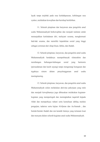 10
layak tanpa terjebak pada rasa ketidakpuasan, kehilangan rasa
syukur, melalaikan kewajiban dan bersikap berlebihan.
11. Seluruh pimpinan dan karyawan atau pengelola amal
usaha Muhammadiyah berkewajiban dan menjadi tuntutan untuk
menunjukkan keteladanan diri, melayani sesama, menghormati
hak-hak sesama, dan memiliki kepedulian sosial yang tinggi
sebagai cerminan dari sikap ihsan, ikhlas, dan ibadah.
12. Seluruh pimpinan, karyawan, dan pengelola amal usaha
Muhammadiyah hendaknya memperbanyak silaturahim dan
membangun hubungan-hubungan sosial yang harmonis
(persaudaraan dan kasih sayang) tanpa mengurangi ketegasan dan
tegaknya sistem dalam penyelenggaraan amal usaha
masingmasing.
13. Seluruh pimpinan, karyawan, dan pengelola amal usaha
Muhammadiyah selain melakukan aktivitas pekerjaan yang rutin
dan menjadi kewajibannya juga dibiasakan melakukan kegiatan-
kegiatan yang memperteguh dan meningkatkan taqarrub kepada
Allah dan memperkaya ruhani serta kemuliaan akhlaq melalui
pengajian, tadarrus serta kajian Al-Quran dan As-Sunnah , dan
bentuk-bentuk ibadah dan mu’amalah lainnya yang tertanam kuat
dan menyatu dalam seluruh kegiatan amal usaha Muhammadiyah.
 