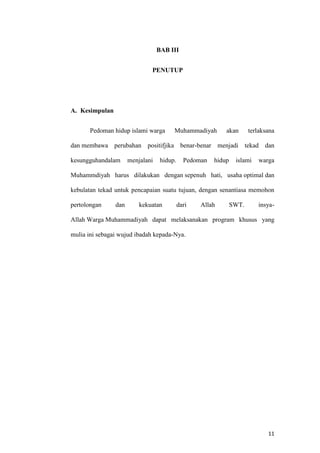 11
BAB III
PENUTUP
A. Kesimpulan
Pedoman hidup islami warga Muhammadiyah akan terlaksana
dan membawa perubahan positifjika benar-benar menjadi tekad dan
kesungguhandalam menjalani hidup. Pedoman hidup islami warga
Muhammdiyah harus dilakukan dengan sepenuh hati, usaha optimal dan
kebulatan tekad untuk pencapaian suatu tujuan, dengan senantiasa memohon
pertolongan dan kekuatan dari Allah SWT. insya-
Allah Warga Muhammadiyah dapat melaksanakan program khusus yang
mulia ini sebagai wujud ibadah kepada-Nya.
 