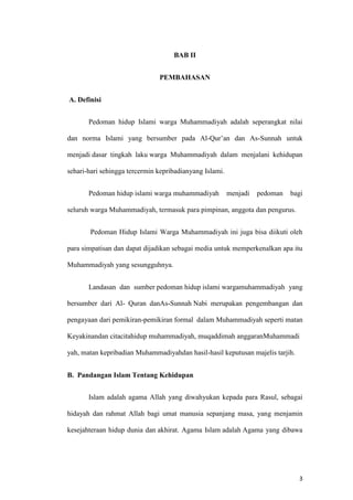 3
BAB II
PEMBAHASAN
A. Definisi
Pedoman hidup Islami warga Muhammadiyah adalah seperangkat nilai
dan norma Islami yang bersumber pada Al-Qur’an dan As-Sunnah untuk
menjadi dasar tingkah laku warga Muhammadiyah dalam menjalani kehidupan
sehari-hari sehingga tercermin kepribadianyang Islami.
Pedoman hidup islami warga muhammadiyah menjadi pedoman bagi
seluruh warga Muhammadiyah, termasuk para pimpinan, anggota dan pengurus.
Pedoman Hidup Islami Warga Muhammadiyah ini juga bisa diikuti oleh
para simpatisan dan dapat dijadikan sebagai media untuk memperkenalkan apa itu
Muhammadiyah yang sesungguhnya.
Landasan dan sumber pedoman hidup islami wargamuhammadiyah yang
bersumber dari Al- Quran danAs-Sunnah Nabi merupakan pengembangan dan
pengayaan dari pemikiran-pemikiran formal dalam Muhammadiyah seperti matan
Keyakinandan citacitahidup muhammadiyah, muqaddimah anggaranMuhammadi
yah, matan kepribadian Muhammadiyahdan hasil-hasil keputusan majelis tarjih.
B. Pandangan Islam Tentang Kehidupan
Islam adalah agama Allah yang diwahyukan kepada para Rasul, sebagai
hidayah dan rahmat Allah bagi umat manusia sepanjang masa, yang menjamin
kesejahteraan hidup dunia dan akhirat. Agama Islam adalah Agama yang dibawa
 