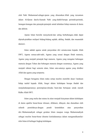 4
oleh Nabi Muhammad sebagai ajaran yang diturunkan Allah yang tercantum
dalam Al-Quran danAs-Sunnah Nabi yang shahih berupa perintah-perintah,
larangan-larangan dan petunjuk-petunjuk untuk kebaikan hidup manusia di dunia
dan akhirat.
Ajaran Islam bersifat menyeluruh dan saling berhubungan, tidak dapat
dipisah-pisahkan meliputi bidang-bidang aqidah, akhlaq, ibadah, dan muamalah
duniawi.
Islam adalah agama untuk penyerahan diri semata-mata kepada Allah
SWT, Agama semua nabi-nabi, Agama yang sesuai dengan fitrah manusia,
Agama yang menjadi petunjuk bagi manusia. Agama yang mengatur hubungan
manusia dengan Tuhan dan hubungan manusia dengan sesamanya, Agama yang
menjadi rahmat bagi semesta alam, Islam satu-satunya agama yang diridhoi
Allah dan agama yang sempurna.
Dengan beragama Islam maka setiap muslim memiliki dasar / landasan
hidup tauhid kepada Allah, fungsi dalam kehidupan berupa ibadah dan
menjalankanperannya pemimpinan dimuka bumi dan bertujuan untuk meraih
Ridho Allah SWT.
Islam yang mulia dan utama itu akan menjadi kenyataan dalam kehidupan
di dunia apabila benar-benar diimani, difahami, dihayati, dan diamalkan oleh
seluruh pemeluknya dengan penuh ketundukan atau penyerahan
diri. Muhammadiyah sebagai gerakan Islam maupun warga Muhammadiyah
sebagai muslim benar-benar dituntut keteladanannya dalam mengamalkannilai-
nilai Islam di berbagai lingkup kehidupan.
 