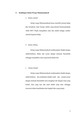 5
C. Kehidupan Islami Warga Muhammadiyah
a. Dalam Aqidah
Setiap warga Muhammadiyah harus memiliki prinsip hidup
dan kesadaran iman berupa tauhid yang sebenar-benarnyakepada
Allah SWT. Wajib menjadikan iman dan tauhid sebagai sumber
seluruh kegiatan hidup.
b. Dalam Akhlaq
Setiap warga Muhammadiyah melaksanakan ibadah dengan
sebaik-baiknya, ikhlas dan sesuai dengan tuntunan Rasulullah
sehingga menjadikan iman yang kokoh dalam diri.
c. Dalam Ibadah
Setiap warga Muhammadiyah melaksanakan ibadah dengan
sebaik-baiknya dan melakukan ibadah wajib dan sunnah sesuai
dengan tuntunan Rasulullah serta menghiasi diri dengan iman yang
kokoh, ilmu yang luas dan amal shaleh yang tulus sehingga
tercermin dalam kepribadian dan tingkah laku yang terpuji.
 