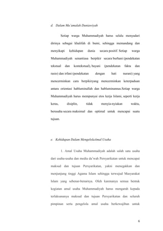 6
d. Dalam Mu’amalah Duniawiyah
Setiap warga Muhammadiyah harus selalu menyadari
dirinya sebagai khalifah di bumi, sehingga memandang dan
menyikapi kehidupan dunia secara positif. Setiap warga
Muhammadiyah senantiasa berpikir secara burhani (pendekatan
tekstual dan kontekstual), bayani (pendekatan fakta dan
rasio) dan irfani (pendekatan dengan hati nurani) yang
mencerminkan cara berpikiryang mencerminkan keterpaduan
antara orientasi habluminallah dan habluminannas.Setiap warga
Muhammadiyah harus mempunyai etos kerja Islami, seperti kerja
keras, disiplin, tidak menyia-nyiakan waktu,
berusaha secara maksimal dan optimal untuk mencapai suatu
tujuan.
e. Kehidupan Dalam MengelolaAmal Usaha
1. Amal Usaha Muhammadiyah adalah salah satu usaha
dari usaha-usaha dan media da’wah Persyarikatan untuk mencapai
maksud dan tujuan Persyarikatan, yakni menegakkan dan
menjunjung tinggi Agama Islam sehingga terwujud Masyarakat
Islam yang sebenar-benarnya. Oleh karenanya semua bentuk
kegiatan amal usaha Muhammadiyah harus mengarah kepada
terlaksananya maksud dan tujuan Persyarikatan dan seluruh
pimpinan serta pengelola amal usaha berkewajiban untuk
 