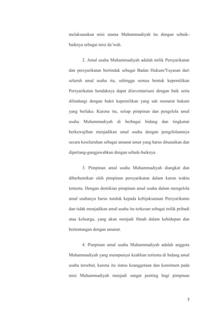 7
melaksanakan misi utama Muhammadiyah itu dengan sebaik-
baiknya sebagai misi da’wah.
2. Amal usaha Muhammadiyah adalah milik Persyarikatan
dan persyarikatan bertindak sebagai Badan Hukum/Yayasan dari
seluruh amal usaha itu, sehingga semua bentuk kepemilikan
Persyarikatan hendaknya dapat diinventarisasi dengan baik serta
dilindungi dengan bukti kepemilikan yang sah menurut hukum
yang berlaku. Karena itu, setiap pimpinan dan pengelola amal
usaha Muhammadiyah di berbagai bidang dan tingkatan
berkewajiban menjadikan amal usaha dengan pengelolaannya
secara keseluruhan sebagai amanat umat yang harus ditunaikan dan
dipertang-gungjawabkan dengan sebaik-baiknya.
3. Pimpinan amal usaha Muhammadiyah diangkat dan
diberhentikan oleh pimpinan persyarikatan dalam kurun waktu
tertentu. Dengan demikian pimpinan amal usaha dalam mengelola
amal usahanya harus tunduk kepada kebijaksanaan Persyarikatan
dan tidak menjadikan amal usaha itu terkesan sebagai milik pribadi
atau keluarga, yang akan menjadi fitnah dalam kehidupan dan
bertentangan dengan amanat.
4. Pimpinan amal usaha Muhammadiyah adalah anggota
Muhammadiyah yang mempunyai keahlian tertentu di bidang amal
usaha tersebut, karena itu status keanggotaan dan komitmen pada
misi Muhammadiyah menjadi sangat penting bagi pimpinan
 