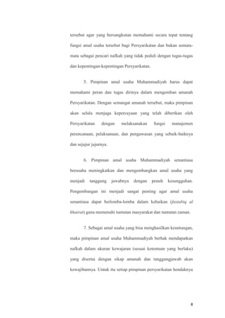 8
tersebut agar yang bersangkutan memahami secara tepat tentang
fungsi amal usaha tersebut bagi Persyarikatan dan bukan semata-
mata sebagai pencari nafkah yang tidak peduli dengan tugas-tugas
dan kepentingan-kepentingan Persyarikatan.
5. Pimpinan amal usaha Muhammadiyah harus dapat
memahami peran dan tugas dirinya dalam mengemban amanah
Persyarikatan. Dengan semangat amanah tersebut, maka pimpinan
akan selalu menjaga kepercayaan yang telah diberikan oleh
Persyarikatan dengan melaksanakan fungsi manajemen
perencanaan, pelaksanaan, dan pengawasan yang sebaik-baiknya
dan sejujur jujurnya.
6. Pimpinan amal usaha Muhammadiyah senantiasa
berusaha meningkatkan dan mengembangkan amal usaha yang
menjadi tanggung jawabnya dengan penuh kesungguhan.
Pengembangan ini menjadi sangat penting agar amal usaha
senantiasa dapat berlomba-lomba dalam kebaikan (fastabiq al
khairat) guna memenuhi tuntutan masyarakat dan tuntutan zaman.
7. Sebagai amal usaha yang bisa menghasilkan keuntungan,
maka pimpinan amal usaha Muhammadiyah berhak mendapatkan
nafkah dalam ukuran kewajaran (sesuai ketentuan yang berlaku)
yang disertai dengan sikap amanah dan tanggungjawab akan
kewajibannya. Untuk itu setiap pimpinan persyarikatan hendaknya
 