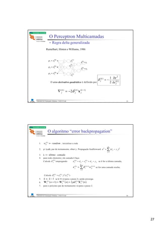 27
Laboratório de Automação e Robótica - ENE/FT/UnB
Faculdade de Tecnologia
O Perceptron Multicamadas
- Regra delta generalizada
Rumelhart, Hinton e Williams, 1986
)0(
11 xp = )1(
1x
1
)2(
1 yx =
2
)2(
2 yx =
)1(
2x
)1(
3x
)0(
22 xp =
)0(
33 xp =
O erro derivativo quadrático é definido por )(
2
)(
2
1
k
j
k
j
s∂
∂
−=
ε
δ
)1()()(
2 −
−=∇ k
j
k
j
k
j xδ
53
Laboratório de Automação e Robótica - ENE/FT/UnB
Faculdade de Tecnologia
O algoritmo “error backpropagation”
1. randomw k
ij ←)(
, inicializar a rede
2. p/ (x,d), par de treinamento, obter y. Propagação feedforward. ∑=
−=
m
j
jj yd
1
22
)(ε
3. k camadaúltima←
4. para todo elemento j da camada k faça:
Calcule
)(k
jε empregando jj
k
jj
k
j ydxd −=−= )()(
ε se k for a última camada,
∑
+
=
++
=
1
1
)1()1()(
kN
i
k
ji
k
i
k
j wδε se for uma camada oculta;
Calcule )(. )()()( k
j
k
j
k
j sf ′= εδ
5. 1−← kk se k>0 vá para o passo 4, senão prossiga.
6. )(2)()1( )()()()(
nnn k
j
k
j
k
j
k
j XWW µδ+=+
7. para o próximo par de treinamento vá para o passo 2.
54
 