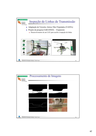 47
Laboratório de Automação e Robótica - ENE/FT/UnB
Faculdade de Tecnologia
Adaptação de Veículos Aéreos Não-Tripulados (VANTs)
Projeto de pesquisa UnB/ANEEL – Expansion
Desenvolvimento de um UAV para auxílio à inspeção de linhas
UnB, Bo A. P. L., 2007
Inspeção de Linhas de Transmissão
93
Laboratório de Automação e Robótica - ENE/FT/UnB
Faculdade de Tecnologia
Processamento de Imagens
→ Reconhecimento de Falhas
94
 
