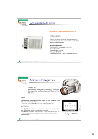 56
Laboratório de Automação e Robótica - ENE/FT/UnB
Faculdade de Tecnologia
Ar Condicionado Fuzzy
Brastemp Ar Condicionado modelo BCG 07A
SISTEMAFUZZY
Sistema inteligente de controle de temperatura com 3
modos de operação, para maior conforto e praticidade:
normal, conforto e dormir.
Descrição detalhada:
Código BCG07 Capacidade 7.500 BTUs
Ciclos Quente/Frio
Consumo (w/h) 925/ 880
Voltagem 127/ 220V
Dimensões (alt x larg x prof) 315 x 470 x 560 mm
111
Laboratório de Automação e Robótica - ENE/FT/UnB
Faculdade de Tecnologia
Máquina Fotográfica
Olympus IS-5
Auto Focus SLR Camera - 28-140mm 5x zoom lens,
Date imprinting capability, Panorama Mode - w/Case
& Batteries
Features
...
Programmed Auto Exposure lets you choose between Full Auto, Stop Action, Portrait,
Night Scene and Landscape modes
TTL metering system: Fuzzy logic ESP, center-weighted average, Spot
Specifications
...
Focus TypeTTL phase-difference detection system with autofocus focus lock. Auto
focus beep available. Auxiliary flash activation in low light.
Focus Range0.6 m to infinity in macro shooting; 0.6m to infinity at wide angle and
0.9m to infinity at telephoto in standard shooting. Predictive autofocus (in Stop
Action mode only)
AF Sensors
112
 