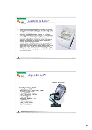 57
Laboratório de Automação e Robótica - ENE/FT/UnB
Faculdade de Tecnologia
Máquina de Lavar
Modern washing machines automatically determine the optimum
settings to get your clothes clean with the use of fuzzy logic. That's
the 'skill' that gets machines to make 'best case' decisions based on
incomplete information.
Previously, washing machines were manually set. You had to
make trial-and-error decisions on the amount of washing detergent,
the size of the load, and the length of washing time. A fuzzy logic
controller, comprising sensors, microchips and software
algorithms, mathematically works out the amount of dirt and type
of dirt on the clothes with the help of an optical sensor, which
measures the transparency of the water.
When the clothes are loaded into the washing machine and water
added, the sensor checks to see how dirty the water is - dirtier
clothes mean dirtier water, naturally. It also checks the type of dirt
on the clothes by how fast the water gets saturated by the dirt.
With this input, the fuzzy logic controller determines how soiled
the load is, decides how much detergent is needed and how long it
must wash the clothes.
113
Laboratório de Automação e Robótica - ENE/FT/UnB
Faculdade de Tecnologia
Aspirador de Pó
Power Consumption : 2000W
Suction Power : 450W
Digital Auto Power Control (Fuzzy Logic)
Variable Power Control
5-Stage HEPA-Filter System
Exbug : Mite Killing Function
LED Display Panel
2 Step Smart Brush
Aluminium Telescopic Tube
Smart Protector
3 Built-in Accessories
2-Way Parking System
With Twister System
Samsung VC-8930EN
114
 