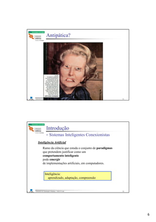 6
Laboratório de Automação e Robótica - ENE/FT/UnB
Faculdade de Tecnologia
Antipática?
11
Laboratório de Automação e Robótica - ENE/FT/UnB
Faculdade de Tecnologia
Introdução
- Sistemas Inteligentes Conexionistas
Inteligência Artificial
Ramo da ciência que estuda o conjunto de paradigmas
que pretendem justificar como um
comportamento inteligente
pode emergir
de implementações artificiais, em computadores.
Inteligência:
aprendizado, adaptação, compreensão
12
 
