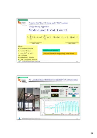64
Laboratório de Automação e Robótica - ENE/FT/UnB
Faculdade de Tecnologia
Projects: SAPIEn, CT-Energ and FINEP-LabInov
Energy-Saving Approach:
Model-Based HVAC Control
( )
444 3444 21444 3444 21
relatedenergyrelatedcomfort
h
i
u
T
u
T
h
i
R
cp
ikikikikyikyJ ∑∑
−
=
∆
=
++++∆+∆+−+=
1
01
2
)()()()()( uQuuQu
Predictive Cost Function:Predictive Cost Function:
matricesweighting
iablevardmanipulateu
referencey
iablevarcontrolledy
horizoncontrolh
horizonpredictionh
Where
uu
R
c
p
−
−
−
−
−
−
∆ QQ ,
:
Considers comfort and energy saving. Needs model!Considers comfort and energy saving. Needs model!
127
Laboratório de Automação e Robótica - ENE/FT/UnB
Faculdade de Tecnologia
Ar Condicionado Híbrido: Evaporativo-Convencional
128
 