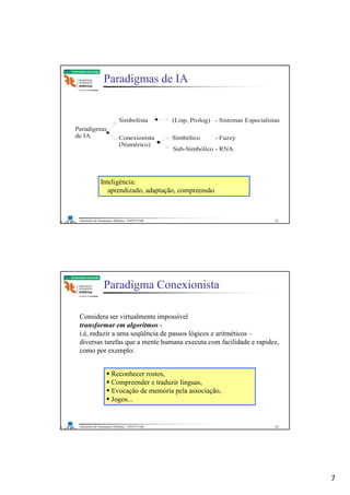 7
Laboratório de Automação e Robótica - ENE/FT/UnB
Faculdade de Tecnologia
Paradigmas de IA
Inteligência:
aprendizado, adaptação, compreensão
Paradigmas
de IA
Simbolista
Conexionista
(Numérico)
(Lisp, Prolog) - Sistemas Especialistas
Simbólico - Fuzzy
Sub-Simbólico - RNA
13
Laboratório de Automação e Robótica - ENE/FT/UnB
Faculdade de Tecnologia
Paradigma Conexionista
Reconhecer rostos,
Compreender e traduzir línguas,
Evocação de memória pela associação,
Jogos...
Considera ser virtualmente impossível
transformar em algoritmos -
i.é, reduzir a uma seqüência de passos lógicos e aritméticos –
diversas tarefas que a mente humana executa com facilidade e rapidez,
como por exemplo:
14
 