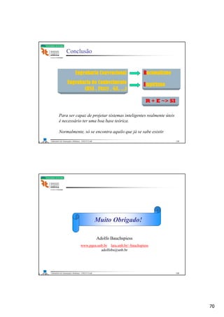 70
Laboratório de Automação e Robótica - ENE/FT/UnB
Faculdade de Tecnologia
Conclusão
Engenharia Convencional
Engenharia do Conhecimento
(RNA , Fuzzy , GA, ...)
Racionalismo
Empirismo
R + E ~> SI
Para ser capaz de projetar sistemas inteligentes realmente úteis
é necessário ter uma boa base teórica.
Normalmente, só se encontra aquilo que já se sabe existir.
139
Laboratório de Automação e Robótica - ENE/FT/UnB
Faculdade de Tecnologia
Muito Obrigado!
Adolfo Bauchspiess
www.pgea.unb.br lara.unb.br/~bauchspiess
adolfobs@unb.br
140
 