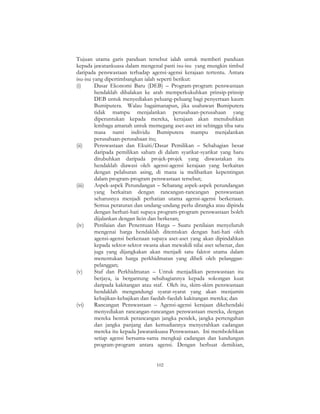 102
Tujuan utama garis panduan tersebut ialah untuk memberi panduan
kepada jawatankuasa dalam mengenal pasti isu-isu yang mungkin timbul
daripada penswastaan terhadap agensi-agensi kerajaan tertentu. Antara
isu-isu yang dipertimbangkan ialah seperti berikut:
(i) Dasar Ekonomi Baru (DEB) – Program-program penswastaan
hendaklah dihalakan ke arah memperkukuhkan prinsip-prinsip
DEB untuk menyediakan peluang-peluang bagi penyertaan kaum
Bumiputera. Walau bagaimanapun, jika usahawan Bumiputera
tidak mampu menjalankan perusahaan-perusahaan yang
diperuntukan kepada mereka, kerajaan akan menubuhkan
lembaga amanah untuk memegang aset-aset ini sehingga tiba satu
masa nanti individu Bumiputera mampu menjalankan
perusahaan-perusahaan itu;
(ii) Penswastaan dan Ekuiti/Dasar Pemilikan – Sebahagian besar
daripada pemilikan saham di dalam syarikat-syarikat yang baru
ditubuhkan daripada projek-projek yang diswastakan itu
hendaklah diawasi oleh agensi-agensi kerajaan yang berkaitan
dengan pelaburan asing, di mana ia melibatkan kepentingan
dalam program-program penswastaan tersebut;
(iii) Aspek-aspek Perundangan – Sebarang aspek-aspek perundangan
yang berkaitan dengan rancangan-rancangan penswastaan
seharusnya menjadi perhatian utama agensi-agensi berkenaan.
Semua peraturan dan undang-undang perlu dirangka atau dipinda
dengan berhati-hati supaya program-program penswastaan boleh
dijalankan dengan licin dan berkesan;
(iv) Penilaian dan Penentuan Harga – Suatu penilaian menyeluruh
mengenai harga hendaklah ditentukan dengan hati-hati oleh
agensi-agensi berkenaan supaya aset-aset yang akan dipindahkan
kepada sektor-sektor swasta akan mewakili nilai aset sebenar, dan
juga yang dijangkakan akan menjadi satu faktor utama dalam
menentukan harga perkhidmatan yang dibeli oleh pelanggan-
pelanggan;
(v) Staf dan Perkhidmatan – Untuk menjadikan penswastaan itu
berjaya, ia bergantung sebahagiannya kepada sokongan kuat
daripada kakitangan atau staf. Oleh itu, skim-skim penswastaan
hendaklah mengandungi syarat-syarat yang akan menjamin
kebajikan-kebajikan dan faedah-faedah kakitangan mereka; dan
(vi) Rancangan Penswastaan – Agensi-agensi kerajaan dikehendaki
menyediakan rancangan-rancangan penswastaan mereka, dengan
mereka bentuk perancangan jangka pendek, jangka pertengahan
dan jangka panjang dan kemudiannya menyerahkan cadangan
mereka itu kepada Jawatankuasa Penswastaan. Ini membolehkan
setiap agensi bersama-sama mengkaji cadangan dan kandungan
program-program antara agensi. Dengan berbuat demikian,
 