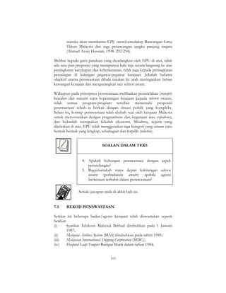 103
mereka akan membantu EPU memformulakan Rancangan Lima
Tahun Malaysia dan juga perancangan jangka panjang negara
(Ahmad Atory Hussian, 1998: 292-294).
Melihat kepada garis panduan yang dicadangkan oleh EPU di atas, tidak
ada satu pun proposisi yang mempunyai hala tuju secara langsung ke atas
peningkatan kecekapan dan keberkesanan, tidak juga kepada peningkatan
persaingan di kalangan pegawai-pegawai kerajaan. Jelaslah bahawa
objektif utama penswastaan dihala tujukan ke arah meringankan beban
kewangan kerajaan dan mengurangkan saiz sektor awam.
Walaupun pada prinsipnya penswastaan melibatkan pemindahan (transfer)
kawalan dan autoriti serta kepentingan kerajaan kepada sektor swasta,
tidak semua program-program tersebut memenuhi proposisi
penswastaan sebab ia berkait dengan situasi politik yang kompleks.
Selain itu, konsep penswastaan telah diubah suai oleh kerajaan Malaysia
untuk menyesuaikan dengan pragmatisme dan kegunaan atau expediency,
dan bukanlah merupakan falsafah ekonomi. Misalnya, seperti yang
dijelaskan di atas, EPU telah menggunakan tiga kategori yang umum iaitu
bentuk-bentuk yang lengkap, sebahagian dan terpilih (selective).
SOALAN DALAM TEKS
4. Apakah hubungan penswastaan dengan aspek
perundangan?
5. Bagaimanakah masa depan kakitangan sektor
awam (perbadanan awam) apabila agensi
berkenaan terbabit dalam penswastaan?
Semak jawapan anda di akhir bab ini.
7.5 REKOD PENSWASTAAN
Setakat ini beberapa badan/agensi kerajaan telah diswastakan seperti
berikut:
(i) Syarikat Telekom Malaysia Berhad ditubuhkan pada 1 Januari
1987;
(ii) Malaysia Airlines System (MAS) ditubuhkan pada tahun 1985;
(iii) Malaysian International Shipping Corporation (MISC);
(iv) Hospital Lady Templer Rampai Muda dalam tahun 1984;
 