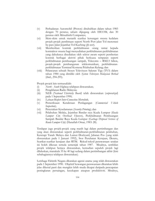 104
(v) Perbadanan Automobil (Proton) ditubuhkan dalam tahun 1983
dengan 70 peratus; saham dipegang oleh HICOM, dan 30
peratus oleh Mitsuibishi Companies;
(vi) Skim-skim untuk menarik syarikat kewangan swasta kedalam
projek-projek pembinaan seperti North Port jalan Tol merentasi
by-pass Jalan Jejambat Tol Kuching (fly over);
(vii) Memberikan kontrak perkhidmatan orang ramai kepada
kontraktor swasta bagi menyediakan perkhidmatan-perkhidmatan
yang dahulunya disediakan oleh sektor awam seperti pemberian
kontrak berbagai aktiviti pihak berkuasa tempatan seperti
perkhidmatan pembuangan sampah, Telecoms – RM2.5 bilion,
projek-projek pembangunan telekomunikasi, perkhidmatan-
perkhidmatan Terminal Kontena Pelabuhan Kelang; dan
(viii) Pelancaran sebuah Stesen Televisyen Saluran Tiga (TV3) dalam
tahun 1984 yang dimiliki oleh System Televisyen Malaysian Berhad
(ibid., 294-295).
Projek-projek lain termasuklah:
(i) North - South Highway telahpun diswastakan;
(ii) Pengiklanan Radio Malaysia;
(iii) NEB (National Electricity Board) telah diswastakan (corporatized)
pada 1 September 1990;
(iv) Labuan-Beufort Inter-Connection Metrolink;
(v) Pemeriksaan Kenderaan Perdagangan (Commercial Vehicle
Inspection);
(vi) Percetakan Keselamatan (Security Printing); dan
(vii) Pelabuhan Melaka, Jejambat Bandar raya Kuala Lumpur (Kuala
Lumpur City Overhead Flyovers), Perkhidmatan Pembuangan
Sampah Bandar Raya Kuala Lumpur (Garbage Disposal Services of
Kuala Lumpur City) (Hanafiah Omar, 1983: 28).
Terdapat juga projek-projek yang masih lagi dalam pertimbangan dan
yang akan diswastakan seperti perkhidmatan-perkhidmatan pelabuhan,
Keretapi Tanah Melayu dan Lumut Dockyard, Jabatan Pos (yang telah
diswastakan pada 1 Januari 1992), Stor Perubatan Kerajaan, Desaru,
Syarikat-syarikat kerajaan dan RTM. Rekod-rekod penswastaan setakat
ini boleh dikesan semula semenjak tahun 1987. Misalnya, sembilan
projek telahpun berjaya diswastakan, kemudian sepuluh projek lagi
diluluskan, manakala 35 ke 40 lagi sedang dalam pertimbangan akhir (kini
sebahagiannya telahpun diswastakan).
Lembaga Elektrik Negara dikatakan agensi utama yang telah diswastakan
pada 1 September 1990. Objektif kewangan penswastaan dikatakan lebih
jelas dikenal pasti dan mungkin lebih muda dicapai daripada pencapaian
peningkatan persaingan, kecekapan ataupun produktiviti. Misalnya,
 