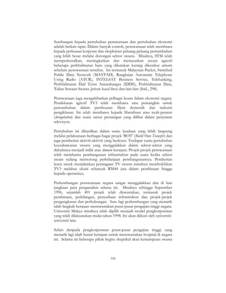 106
Sumbangan kepada pertubuhan penswastaan dan pertubuhan ekonomi
adalah berkait rapat. Dalam banyak contoh, penswastaan telah membawa
kepada perluasan korporat dan eksploitasi peluang-peluang pertumbuhan
yang lebih besar melalui dorongan sektor swasta. Misalnya, STM telah
memperkenalkan, meningkatkan dan memasarkan secara agresif
beberapa perkhidmatan baru yang dikatakan kurang diketahui umum
sebelum penswastaan tersebut. Ini termasuk Malaysian Packet, Switched
Public Data Network (MAYPAD), Rangkaian Automatic Telephone
Using Radio (ATUR), INTELSAT Business Service, Telebanking,
Perkhidmatan Dail Terus Antarabangsa (IDDS), Perkhidmatan Data,
Talian Sewaan Swasta (private leased lines) dan lain-lain (ibid., 298).
Penswastaan juga mengakibatkan pelbagai kesan dalam ekonomi negara.
Pendekatan agresif TV3 telah membawa satu pemangkin untuk
pertumbuhan dalam pembuatan filem domestik dan industri
pengiklanan. Ini telah membawa kepada liberalisasi atau nyah-peratur
(deregulation) dan suatu unsur persaingan yang dilihat dalam penyiaran
televisyen.
Pertubuhan ini dihasilkan dalam suatu keadaan yang lebih langsung
melalui pelaksanaan berbagai-bagai projek ‘BOT’ (Build Own Transfer) dan
juga pemberian aktiviti-aktiviti yang berlesen. Terdapat suatu pertubuhan
keusahawanan swasta yang menggalakkan dalam sektor-sektor yang
dahulunya menjadi milik atau domain kerajaan. Projek-projek penswastaan
telah membantu pembangunan infrastruktur pada suatu ketika sektor
awam sedang memotong perbelanjaan pembangunannya. Pemberian
lesen untuk menjalankan perniagaan TV swasta misalnya membolehkan
TV3 melabur ekuiti sebanyak RM44 juta dalam pembinaan hingga
kepada operasinya.
Perkembangan penswastaan negara sangat menggalakkan dan di luar
jangkaan para penganalisis selama ini. Misalnya sehingga September
1996, sejumlah 401 projek telah diswastakan, termasuk projek
pembinaan, perkilangan, penyediaan infrastruktur dan projek-projek
pengangkutan dan perhubungan. Satu lagi perkembangan yang menarik
ialah langkah kerajaan menswastakan pusat-pusat pengajian tinggi negara.
Universiti Malaya misalnya telah dipilih menjadi model pengkorporatan
yang telah dilaksanakan mulai tahun 1998. Ini akan diikuti oleh universiti-
universiti lain.
Selain daripada pengkorporatan pusat-pusat pengajian tinggi, yang
menarik lagi ialah hasrat kerajaan untuk menswastakan hospital di negara
ini. Selama ini beberapa pihak begitu skeptikal akan kemampuan swasta
 