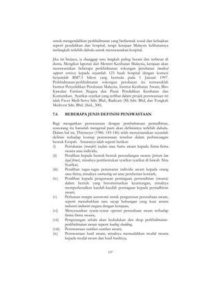 107
untuk mengendalikan perkhidmatan yang berbentuk sosial dan kebajikan
seperti pendidikan dan hospital, tetapi kerajaan Malaysia kelihatannya
melangkah terlebih dahulu untuk menswastakan hospital.
Jika ini berjaya, ia dianggap satu langkah paling berani dan terbesar di
dunia. Mengikut laporan dari Menteri Kesihatan Malaysia, kerajaan akan
menswastakan beberapa perkhidmatan sokongan perubatan (medical
support services) kepada sejumlah 123 buah hospital dengan konsesi
berjumlah RM7.5 bilion yang bermula pada 1 Januari 1997.
Perkhidmatan-perkhidmatan sokongan perubatan itu termasuklah
Institut Penyelidikan Perubatan Malaysia, Institut Kesihatan Awam, Biro
Kawalan Farmasi Negara dan Pusat Pendidikan Kesihatan dan
Komunikasi. Syarikat-syarikat yang terlibat dalam projek penswastaan ini
ialah Faver Medi-Serve Sdn. Bhd., Radicare (M) Sdn. Bhd, dan Tongkah
Medivest Sdn. Bhd. (ibid., 300).
7.6 BEBERAPA JENIS DEFINISI PENSWASTAAN
Bagi mengaitkan penswastaan dengan pembaharuan pentadbiran,
seseorang itu haruslah mengenal pasti akan definisinya terlebih dahulu.
Dalam hal ini, Thiemeyer (1986: 143-146) telah menyenaraikan sejumlah
definisi terhadap konsep penswastaan tersebut dalam perbincangan
bentuk Eropah. Antaranya ialah seperti berikut:
(i) Pertukaran (transfer) jualan atau harta awam kepada firma-firma
swasta atau individu;
(ii) Peralihan kepada bentuk-bentuk perundangan swasta (private law
legal firms), misalnya pembentukan syarikat-syarikat di bawah Akta
Syarikat;
(iii) Peralihan tugas-tugas penawaran individu awam kepada orang
atau firma, misalnya contracting out atau pemberian kontark;
(iv) Peralihan kepada pengurusan perniagaan persendirian (swasta)
dalam bentuk yang berorientasikan keuntungan, misalnya
memperkenalkan kaedah-kaedah perniagaan kepada pentadbiran
awam;
(v) Perluasan margin autonomi untuk pengurusan perusahaan awam,
seperti menubuhkan satu sayap hubungan yang kuat antara
industri-industri negara dengan kerajaan;
(vi) Menyesuaikan syarat-syarat operasi perusahaan awam terhadap
firma-firma swasta;
(vii) Pengurangan sehala akan kedudukan dan skop perkhidmatan-
perkhidmatan awam seperti loading shedding;
(viii) Penswastaan sumber-sumber awam;
(ix) Penswastaan hasil awam; misalnya memudahkan modal swasta
kepada modal awam dan hasil-hasilnya;
 
