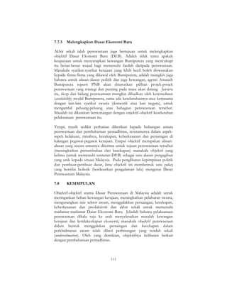111
7.7.3 Melengkapkan Dasar Ekonomi Baru
Akhir sekali ialah penswastaan juga bertujuan untuk melengkapkan
objektif Dasar Ekonomi Baru (DEB). Adalah tidak tentu apakah
keupayaan untuk menyerapkan kewangan Bumiputera yang mencukupi
itu benar-benar wujud bagi memenuhi faedah daripada penswastaan.
Manakala syarikat-syarikat kerajaan yang lebih kecil boleh diswastakan
kepada firma-firma yang dikawal oleh Bumiputera, adalah mungkin juga
bahawa untuk alasan-alasan politik dan juga kewangan, agensi Amanah
Bumiputera seperti PNB akan ditawarkan pilihan projek-projek
penswastaan yang strategi dan penting pada masa akan datang. Justeru
itu, skop dan bidang penswastaan mungkin dihadkan oleh ketersediaan
(availability) modal Bumiputera, sama ada keseluruhannya atau kerjasama
dengan lain-lain syarikat swasta (domestik atau luar negara), untuk
mengambil peluang-peluang atau bahagian penswastaan tersebut.
Masalah ini dikatakan bertentangan dengan onjektif-objektif keseluruhan
pelaksanaan penswastaan itu.
Tetapi, masih sedikit perhatian diberikan kepada hubungan antara
penswastaan dan pembaharuan pentadbiran, terutamanya dalam aspek-
aspek kelakuan, misalnya, kecekapan, keberkesanan dan persaingan di
kalangan pegawai-pegawai kerajaan. Empat objektif merupakan alasan-
alasan yang secara umumya diterima untuk tujuan penswastaan tersebut
(meningkatkan pertumbuhan dan kecekapan) manakala objektif yang
kelima (untuk memenuhi tuntutan DEB) sebagai satu alasan pengagihan
yang unik kepada situasi Malaysia. Pada penglihatan kepimpinan politik
dan pembuat-pembuat dasar, lima objektif ini membentuk satu pakej
yang bersifat holistik (berdasarkan pengalaman lalu) mengenai Dasar
Penswastaan Malaysia.
7.8 KESIMPULAN
Objektif-objektif utama Dasar Penswastaan di Malaysia adalah untuk
meringankan beban kewangan kerajaan, meningkatkan pelaburan swasta,
mengurangkan saiz sektor awam, menggalakkan persaingan, kecekapan,
keberkesanan dan produktiviti dan akhir sekali untuk memenuhi
matlamat-matlamat Dasar Ekonomi Baru. Jelaslah bahawa pelaksanaan
penswastaan dihala tuju ke arah menyelesaikan masalah kewangan
kerajaan dan ketidakcekapan ekonomi, manakala objektif penswastaan
dalam bentuk menggalakan persaingan dan kecekapan dalam
perkhidmatan awam telah diberi perhitungan yang rendah sekali
(underestimation). Oleh yang demikian, objektifnya kelihatan berkait
dengan pembaharuan pentadbiran.
 