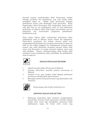 112
Semenjak kerajaan memperkenalkan Dasar Penswastaan, terdapat
beberapa perubahan dan pembaharuan yang telah berlaku dalam
pentadbiran negara ini. Melalui slogan penswastaan, beberapa
perkhidmatan tertentu telah dicadangkan untuk diswastakan. Walau
bagaimanapun, Dasar Penswastaan telah menghasilkan impak struktur
yang agak besar ke atas perkhidmatan awam, di mana pelaksanaan
penswastaan di Malaysia adalah lebih kepada menswastakan cara-cara
pelaksanaan atau menswastakan pengeluaran perkhidmatan-
perkhidmatan awam.
Harus diingat bahawa dalam melaksanakan penswastaan dalam
perkhidmatan awam di Malaysia, banyak cabaran dan halangannya.
Faktor-faktor persekitaran dan keadaan ekonomi global turut
mempengaruhi perkembangan dan kemajuan penswastaan di negara ini.
Oleh itu, jika berlaku kegagalan dan ketidakupayaan beberapa agensi
kerajaan yang sudah diswastakan merupakan petunjuk bahawa tidak
semua yang diswastakan itu mampu mencapai matlamat seperti yang
telah ditetapkan. Namun, sekurang-kurangnya pihak kerajaan dapat
melakukan sesuatu pembaharuan dalam pentadbiran dan perkhidmatan
awam di negara ini.
SOALAN PENILAIAN KENDIRI
1. Apakah rasionalnya Dasar Penswastaan di Malaysia?
2. Nyatakan faktor-faktor penyebab perlunya penswastaan di
Malaysia?
3. Huraikan isu-isu yang mungkin timbul daripada pelaksanaan
penswastaan terhadap agensi-agensi kerajaan?
4. Bincangkan definisi konsep penswastaan yang dikemukakan oleh
Thiemeyer.
Semak jawapan anda di akhir modul kursus ini.
JAWAPAN SOALAN DALAM TEKS
1. Pelaksanaan penswastaan dapat membantu mempercepatkan
pertumbuhan ekonomi kerana penswastaan membuka peluang
kepada sektor swasta bagi meningkatkan peranannya dalam
pembangunan negara. Ini kerana sektor swasta yang
 