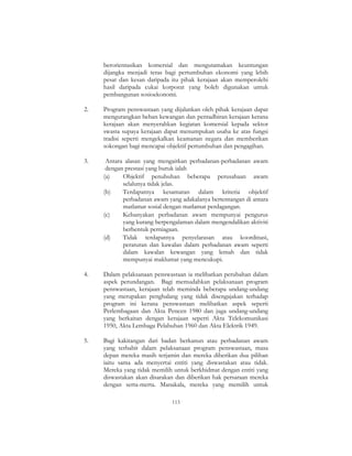 113
berorientasikan komersial dan mengutamakan keuntungan
dijangka menjadi teras bagi pertumbuhan ekonomi yang lebih
pesat dan kesan daripada itu pihak kerajaan akan memperolehi
hasil daripada cukai korporat yang boleh digunakan untuk
pembangunan sosioekonomi.
2. Program penswastaan yang dijalankan oleh pihak kerajaan dapat
mengurangkan beban kewangan dan pentadbiran kerajaan kerana
kerajaan akan menyerahkan kegiatan komersial kepada sektor
swasta supaya kerajaan dapat menumpukan usaha ke atas fungsi
tradisi seperti mengekalkan keamanan negara dan memberikan
sokongan bagi mencapai objektif pertumbuhan dan pengagihan.
3. Antara alasan yang mengaitkan perbadanan-perbadanan awam
dengan prestasi yang buruk ialah
(a) Objektif penubuhan beberapa perusahaan awam
selalunya tidak jelas.
(b) Terdapatnya kesamaran dalam kriteria objektif
perbadanan awam yang adakalanya bertentangan di antara
matlamat sosial dengan matlamat perdagangan.
(c) Kebanyakan perbadanan awam mempunyai pengurus
yang kurang berpengalaman dalam mengendalikan aktiviti
berbentuk perniagaan.
(d) Tidak terdapatnya penyelarasan atau koordinasi,
peraturan dan kawalan dalam perbadanan awam seperti
dalam kawalan kewangan yang lemah dan tidak
mempunyai maklumat yang mencukupi.
4. Dalam pelaksanaan penswastaan ia melibatkan perubahan dalam
aspek perundangan. Bagi memudahkan pelaksanaan program
penswastaan, kerajaan telah meminda beberapa undang-undang
yang merupakan penghalang yang tidak disengajakan terhadap
program ini kerana penswastaan melibatkan aspek seperti
Perlembagaan dan Akta Pencen 1980 dan juga undang-undang
yang berkaitan dengan kerajaan seperti Akta Telekomunikasi
1950, Akta Lembaga Pelabuhan 1960 dan Akta Elektrik 1949.
5. Bagi kakitangan dari badan berkanun atau perbadanan awam
yang terbabit dalam pelaksanaan program penswastaan, masa
depan mereka masih terjamin dan mereka diberikan dua pilihan
iaitu sama ada menyertai entiti yang diswastakan atau tidak.
Mereka yang tidak memilih untuk berkhidmat dengan entiti yang
diswastakan akan disarakan dan diberikan hak persaraan mereka
dengan serta-merta. Manakala, mereka yang memilih untuk
 
