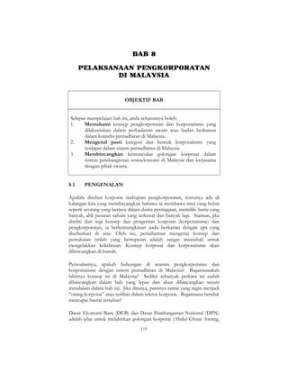 115
BAB 8
PELAKSANAAN PENGKORPORATAN
DI MALAYSIA
OBJEKTIF BAB
Selepas mempelajari bab ini, anda seharusnya boleh:
1. Memahami konsep pengkorporatan dan korporatisme yang
dilaksanakan dalam perbadanan awam atau badan berkanun
dalam konteks pentadbiran di Malaysia.
2. Mengenal pasti kategori dan bentuk korporatisme yang
terdapat dalam sistem pentadbiran di Malaysia.
3. Membincangkan kemunculan golongan korporat dalam
sistem pembangunan sosioekonomi di Malaysia dan kerjasama
dengan pihak swasta.
8.1 PENGENALAN
Apabila disebut korporat mahupun pengkorporatan, tentunya ada di
kalangan kita yang membayangkan bahawa ia membawa imej yang hebat
seperti seorang yang berjaya dalam dunia perniagaan, memiliki harta yang
banyak, ahli pasaran saham yang terkenal dan banyak lagi. Namun, jika
diteliti dari segi konsep dan pengertian korporat (korporatisme) dan
pengkorporatan, ia berkemungkinan tiada berkaitan dengan apa yang
disebutkan di atas. Oleh itu, pemahaman mengenai konsep dan
pemakaian istilah yang bertepatan adalah sangat mustahak untuk
mengelakkan kekeliruan. Konsep korporat dan korporatisme akan
dibincangkan di bawah.
Persoalannya, apakah hubungan di anatara pengkorporatan dan
korporatisme dengan sistem pentadbiran di Malaysia? Bagaimanakah
lahirnya konsep ini di Malaysia? Sedikit sebanyak perkara ini sudah
dibincangkan dalam bab yang lepas dan akan dibincangkan secara
mendalam dalam bab ini. Jika ditanya, pastinya ramai yang ingin menjadi
“orang korporat” atau terlibat dalam sektor korporat. Bagaimana hendak
mencapai hasrat tersebut?
Dasar Ekonomi Baru (DEB) dan Dasar Pembangunan Nasional (DPN)
adalah jelas untuk melahirkan golongan korporat (Abdul Ghani Awang,
 