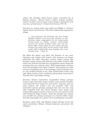 117
sedang cuba diterapkan dalam banyak segmen masyarakat kita di
Malaysia sekarang. Menurut Kamus Chambers, korporat membawa
maksud “the policy of control of country’s economy through the combined power of the
trade unions and large businesses” (Ahmad Atory Hussain, 1994: 54).
Sementara itu, seorang sarjana sains politik iaitu Philippe C. Schmitter
(dipetik Ahmad Atory Hussain, 1994) telah mendefinisikan korporatisme
sebagai:
“... suatu kepercayaan dan penerimaan dari suatu hierarki
kumpulan-kumpulan sosial yang setiap kumpulan itu telah
ditentukan tempat, tanggungjawab dan hak masing-masing.
Susunan-susunan ini terpaksa menerima sekatan-sekatan
autonomi dan interaksi mendatar mereka secara rela hati.
Mereka dilihat sebagai berkait dan patuh dengan garis-garis
menegak yang mereka diberi hak dan peranan untuk masuk
campur dalam konflik-konflik antara kumpulan demi untuk
keamanan sosial …” (ibid., 54).
Jika dilihat dari definisi yang diberi oleh Schmitter di atas, unsur
terpenting yang terdapat pada korporat ialah kerjasama erat dengan
pihak-pihak lain dalam masyarakat terutama dengan kerajaan. Jika
kerjasama dengan kerajaan tidak didukung, maka gelaran korporat tidak
timbul sama sekali dan memadai hanya menggelarkan mereka sebagai ahli
perniagaan biasa atau usahawan sahaja. Walau bagaimanapun, umumnya
semua ahli perniagaan mahu digelar “korporat” kerana gerakan itu sudah
semacam mengandungi status sosial yang tinggi. Soalnya, bukanlah status
itu yang menjadi persoalan di sini, tetapi sejauhmanakah mereka yang
ingin digelar korporat boleh mendukung prinsip-prinsip korporatisme?
Persoalan inilah yang berlegar sekarang.
Seterusnya fahaman korporatisme mengandaikan bahawa golongan
korporat perlu berinteraksi dengan kerajaan (yang mewakili kumpulan
sosial yang lebih besar) sebagai satu syarat umum. Kerjasama yang erat
antara korporat dan kerajaan serta para pentadbir inilah yang
memisahkan peranan golongan perniagaan biasa iaitu cara lama yang
tidak mengambil kisah akan hal-hal kebajikan rakyat dengan yang
terdapat dalam gagasan korporat tersebut, di mana teras peranan mereka
ialah bekerjasama dengan kerajaan. Kedua-dua golongan iaitu kerajaan
atau pentadbir dan golongan perniagaan atau korporat dilihat sebagai
berkongsi kepentingan atau co-partner untuk membangunkan masyarakat.
Kerjasama seperti inilah yang dikaitkan dengan beberapa konsep lagi
seperti persyarikatan Malaysia (Malaysia-Incorporated), penswastaan dan
sebagainya.
 