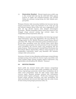 119
(v) Korporatisme Konstitusi - Merujuk kepada proses politik yang
ia akan menjadi lebih baik lagi jika wakil-wakil dalam gagasan
korporat itu dipilih oleh kumpulan-kumpulan yang mewakili
bidang atau pekerjaan masing-masing dan tidak daripada parti-
parti politik.
Walaupun Schmitter tidak menyatakan kelebihan dan kecacatan tiap-tiap
kategori korporatisme seperti yang disebutkan di atas, tetapi apa yang
jelas kelihatan daripada tafsiran beliau ialah unsur tanggungjawab sosial
perlu ada bagi ahli-ahli korporat selain daripada mementingkan
keuntungan. Bolehlah disimpulkan bahawa kelima-lima kategori di atas
dianggap sebagai prasyarat penting bagi sesebuah negara iaitu
mengamalkan prinsip korporatisme (ibid., 55).
Di Malaysia, semenjak mencapai kemerdekaan, kita belum lagi mencapai
tahap korporatisme seperti yang digambarkan oleh teori Schmitter itu,
sehingga apabila Tun Dr. Mahathir Mohamad menjadi Perdana Menteri
pada tahun 1981. Beliau telah melancarkan gerakan pembaharuan besar-
besaran dalam pentadbiran awam dan ekonomi negara seperti Dasar
Penswastaan yang merupakan satu detik permulaan ke arah mewujudkan
sistem pentadbiran dan ekonomi negara yang mendukung nilai dan
budaya korporat. Pada hemat penulis, semenjak Dasar Penswastaan dan
Persyarikatan Malaysia diperkenalkan, Malaysia sedang bergerak ke arah
mengamalkan korporatisme seperti yang disarankan oleh Schmitter
walaupun tidak seratus peratus.
Seterusnya, di bawah ini akan dilanjutkan perbincangan tentang beberapa
paradigma penting sistem politik dan ekonomi negara yang berlaku sejak
zaman penjajah hingga sekarang mengikut gagasan korporatisme yang
diperkenalkan oleh pentadbiran Dr. Mahathir. Antaranya:
8.4 BENTUK TRADISI
Sistem politik dan ekonomi bentuk tradisi lazimnya mengandungi
dikotomi yang jelas di antara sistem politik, pentadbiran dan ekonomi.
Ertinya, bagi golongan pemerintah, mereka hanya membabitkan diri di
dalam sistem pemerintahan sahaja dan tidak campur tangan dalam
ekonomi negara. Manakala golongan usahawan pula menumpukan
perhatian kepada kegiatan perniagaan. Pendek kata, hubungan antara
kerajaan dengan golongan masyarakat yang tidak membabitkan diri
dalam pemerintahan dan ekonomi tidak begitu intim dan terlalu formal,
di mana masing-masing dengan peranannya (ibid., 55).
 