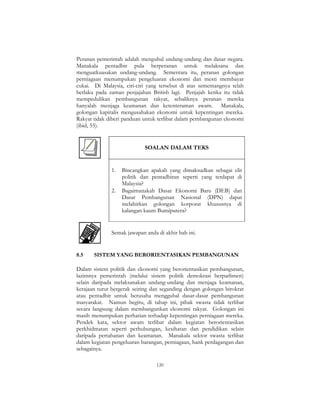 120
Peranan pemerintah adalah mengubal undang-undang dan dasar negara.
Manakala pentadbir pula berperanan untuk melaksana dan
menguatkuasakan undang-undang. Sementara itu, peranan golongan
perniagaan menumpukan pengeluaran ekonomi dan mesti membayar
cukai. Di Malaysia, ciri-ciri yang tersebut di atas sememangnya telah
berlaku pada zaman penjajahan British lagi. Penjajah ketika itu tidak
mempedulikan pembangunan rakyat, sebaliknya peranan mereka
hanyalah menjaga keamanan dan ketenteraman awam. Manakala,
golongan kapitalis mengusahakan ekonomi untuk kepentingan mereka.
Rakyat tidak diberi panduan untuk terlibat dalam pembangunan ekonomi
(ibid, 55).
SOALAN DALAM TEKS
1. Bincangkan apakah yang dimaksudkan sebagai elit
politik dan pentadbiran seperti yang terdapat di
Malaysia?
2. Bagaimanakah Dasar Ekonomi Baru (DEB) dan
Dasar Pembangunan Nasional (DPN) dapat
melahirkan golongan korporat khususnya di
kalangan kaum Bumiputera?
Semak jawapan anda di akhir bab ini.
8.5 SISTEM YANG BERORIENTASIKAN PEMBANGUNAN
Dalam sistem politik dan ekonomi yang berorientasikan pembangunan,
lazimnya pemerintah (melalui sistem politik demokrasi berparlimen)
selain daripada melaksanakan undang-undang dan menjaga keamanan,
kerajaan turut bergerak seiring dan seganding dengan golongan birokrat
atau pentadbir untuk berusaha menggubal dasar-dasar pembangunan
masyarakat. Namun begitu, di tahap ini, pihak swasta tidak terlibat
secara langsung dalam membangunkan ekonomi rakyat. Golongan ini
masih menumpukan perhatian terhadap kepentingan perniagaan mereka.
Pendek kata, sektor awam terlibat dalam kegiatan berorientasikan
perkhidmatan seperti perhubungan, kesihatan dan pendidikan selain
daripada pertahanan dan keamanan. Manakala sektor swasta terlibat
dalam kegiatan pengeluaran barangan, perniagaan, bank perdagangan dan
sebagainya.
 