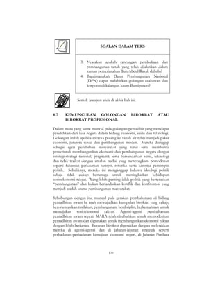 122
SOALAN DALAM TEKS
3. Nyatakan apakah rancangan pembukaan dan
pembangunan tanah yang telah dijalankan dalam
zaman pemerintahan Tun Abdul Razak dahulu?
4. Bagaimanakah Dasar Pembangunan Nasional
(DPN) dapat melahirkan golongan usahawan dan
korporat di kalangan kaum Bumiputera?
Semak jawapan anda di akhir bab ini.
8.7 KEMUNCULAN GOLONGAN BIROKRAT ATAU
BIROKRAT PROFESIONAL
Dalam masa yang sama muncul pula golongan pentadbir yang mendapat
pendidikan dari luar negara dalam bidang ekonomi, sains dan teknologi.
Golongan inilah apabila mereka pulang ke tanah air telah menjadi pakar
ekonomi, jurutera sosial dan pembangunan moden. Mereka dianggap
sebagai agen perubahan masyarakat yang turut serta membantu
pemerintah membangunkan ekonomi dan pembangunan negara dengan
strategi-strategi rasional, pragmatik serta bersandarkan sains, teknologi
dan tidak terikat dengan amalan tradisi yang mencengkam pemodenan
seperti fahaman perkauman sempit, retorika serta karisma pemimpin
politik. Sebaliknya, mereka ini menganggap bahawa ideologi politik
sahaja tidak cukup bertenaga untuk meningkatkan kehidupan
sosioekonomi rakyat. Yang lebih penting ialah politik yang berteraskan
“pembangunan” dan bukan berlandaskan konflik dan konfrontasi yang
menjadi wadah utama pembangunan masyarakat.
Sehubungan dengan itu, muncul pula gerakan pembaharuan di bidang
pentadbiran awam ke arah mewujudkan kumpulan birokrat yang cekap,
berorientasikan tindakan, pembangunan, berdisiplin, berkemahiran untuk
memajukan sosioekonomi rakyat. Agensi-agensi pembaharuan
pentadbiran awam seperti MARA telah ditubuhkan untuk memodenkan
pentadbiran awam dan digunakan untuk membangunkan ekonomi rakyat
dengan lebih berkesan. Peranan birokrat digerakkan dengan meletakkan
mereka di agensi-agensi dan di jabatan-jabatan strategik seperti
perbadanan-perbadanan kemajuan ekonomi negeri, di Jabatan Perdana
 