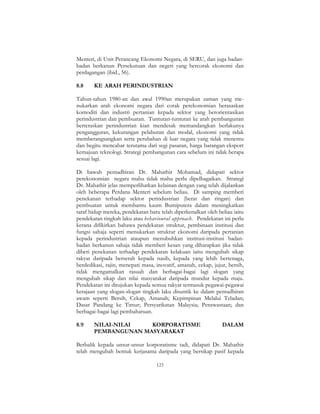 123
Menteri, di Unit Perancang Ekonomi Negara, di SERU, dan juga badan-
badan berkanun Persekutuan dan negeri yang bercorak ekonomi dan
perdagangan (ibid., 56).
8.8 KE ARAH PERINDUSTRIAN
Tahun-tahun 1980-an dan awal 1990an merupakan zaman yang me-
nukarkan arah ekonomi negara dari corak perekonomian berasaskan
komoditi dan industri pertanian kepada sektor yang berorientasikan
perindustrian dan pembuatan. Tuntutan-tuntutan ke arah pembangunan
berteraskan perindustrian kian mendesak memandangkan berlakunya
pengangguran, kekurangan pelaburan dan modal, ekonomi yang tidak
memberangsangkan serta perubahan di luar negara yang tidak menentu
dan begitu mencabar terutama dari segi pasaran, harga barangan eksport
kemajuan teknologi. Strategi pembangunan cara sebelum ini tidak berapa
sesuai lagi.
Di bawah pentadbiran Dr. Mahathir Mohamad, didapati sektor
perekonomian negara mahu tidak mahu perlu dipelbagaikan. Strategi
Dr. Mahathir jelas memperlihatkan kelainan dengan yang telah dijalankan
oleh beberapa Perdana Menteri sebelum beliau. Di samping memberi
penekanan terhadap sektor perindustrian (berat dan ringan) dan
pembuatan untuk membantu kaum Bumiputera dalam meningkatkan
taraf hidup mereka, pendekatan baru telah diperkenalkan oleh beliau iaitu
pendekatan tingkah laku atau behavioural approach. Pendekatan ini perlu
kerana difikirkan bahawa pendekatan struktur, pembinaan institusi dan
fungsi sahaja seperti menukarkan struktur ekonomi daripada pertanian
kepada perindustrian ataupun menubuhkan institusi-institusi badan-
badan berkanun sahaja tidak memberi kesan yang diharapkan jika tidak
diberi penekanan terhadap pendekatan kelakuan iaitu mengubah sikap
rakyat daripada berserah kepada nasib, kepada yang lebih bertenaga,
berdedikasi, rajin, menepati masa, inovatif, amanah, cekap, jujur, bersih,
tidak mengamalkan rasuah dan berbagai-bagai lagi slogan yang
mengubah sikap dan nilai masyarakat daripada mundur kepada maju.
Pendekatan ini ditujukan kepada semua rakyat termasuk pegawai-pegawai
kerajaan yang slogan-slogan tingkah laku disuntik ke dalam pentadbiran
awam seperti Bersih, Cekap, Amanah; Kepimpinan Melalui Teladan;
Dasar Pandang ke Timur; Persyarikatan Malaysia; Penswastaan; dan
berbagai-bagai lagi pembaharuan.
8.9 NILAI-NILAI KORPORATISME DALAM
PEMBANGUNAN MASYARAKAT
Berbalik kepada unsur-unsur korporatisme tadi, didapati Dr. Mahathir
telah mengubah bentuk kerjasama daripada yang bersikap pasif kepada
 