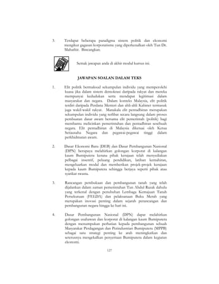 127
3. Terdapat beberapa paradigma sistem politik dan ekonomi
mengikut gagasan korporatisme yang diperkenalkan oleh Tun Dr.
Mahathir. Bincangkan.
Semak jawapan anda di akhir modul kursus ini.
JAWAPAN SOALAN DALAM TEKS
1. Elit politik bermaksud sekumpulan individu yang memperolehi
kuasa jika dalam sistem demokrasi daripada rakyat dan mereka
mempunyai kedudukan serta mendapat legitimasi dalam
masyarakat dan negara. Dalam konteks Malaysia, elit politik
terdiri daripada Perdana Menteri dan ahli-ahli Kabinet termasuk
juga wakil-wakil rakyat. Manakala elit pentadbiran merupakan
sekumpulan individu yang terlibat secara langsung dalam proses
pembuatan dasar awam bersama elit pemerintah (politik) bagi
membantu melicinkan pemerintahan dan pentadbiran sesebuah
negara. Elit pentadbiran di Malaysia diketuai oleh Ketua
Setiausaha Negara dan pegawai-pegawai tinggi dalam
perkhidmatan awam.
2. Dasar Ekonomi Baru (DEB) dan Dasar Pembangunan Nasional
(DPN) berupaya melahirkan golongan korporat di kalangan
kaum Bumiputera kerana pihak kerajaan telah menyediakan
pelbagai insentif, peluang pendidikan, latihan kemahiran,
mengeluarkan modal dan memberikan projek-projek kerajaan
kepada kaum Bumiputera sehingga berjaya seperti pihak atau
syarikat swasta.
3. Rancangan pembukaan dan pembangunan tanah yang telah
dijalankan dalam zaman pemerintahan Tun Abdul Razak dahulu
yang terkenal dengan penubuhan Lembaga Kemajuan Tanah
Persekutuan (FELDA) dan pelaksanaan Buku Merah yang
merupakan inovasi penting dalam sejarah perancangan dan
pembangunan negara hingga ke hari ini.
4. Dasar Pembangunan Nasional (DPN) dapat melahirkan
golongan usahawan dan korporat di kalangan kaum Bumiputera
dengan menumpukan perhatian kepada pembangunan sebuah
Masyarakat Perdagangan dan Perindustrian Bumiputera (MPPB)
sebagai satu strategi penting ke arah meningkatkan dan
seterusnya mengekalkan penyertaan Bumiputera dalam kegiatan
ekonomi.
 