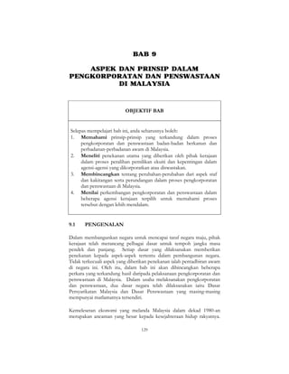 129
BAB 9
ASPEK DAN PRINSIP DALAM
PENGKORPORATAN DAN PENSWASTAAN
DI MALAYSIA
OBJEKTIF BAB
Selepas mempelajari bab ini, anda seharusnya boleh:
1. Memahami prinsip-prinsip yang terkandung dalam proses
pengkorporatan dan penswastaan badan-badan berkanun dan
perbadanan-perbadanan awam di Malaysia.
2. Meneliti penekanan utama yang diberikan oleh pihak kerajaan
dalam proses peralihan pemilikan ekuiti dan kepentingan dalam
agensi-agensi yang dikorporatkan atau diswastakan.
3. Membincangkan tentang perubahan-perubahan dari aspek staf
dan kakitangan serta perundangan dalam proses pengkorporatan
dan penswastaan di Malaysia.
4. Menilai perkembangan pengkorporatan dan penswastaan dalam
beberapa agensi kerajaan terpilih untuk memahami proses
tersebut dengan lebih mendalam.
9.1 PENGENALAN
Dalam membangunkan negara untuk mencapai taraf negara maju, pihak
kerajaan telah merancang pelbagai dasar untuk tempoh jangka masa
pendek dan panjang. Setiap dasar yang dilaksanakan memberikan
penekanan kepada aspek-aspek tertentu dalam pembangunan negara.
Tidak terkecuali aspek yang diberikan penekanan ialah pentadbiran awam
di negara ini. Oleh itu, dalam bab ini akan dibincangkan beberapa
perkara yang terkandung hasil daripada pelaksanaan pengkorporatan dan
penswastaan di Malaysia. Dalam usaha melaksanakan pengkorporatan
dan penswastaan, dua dasar negara telah dilaksanakan iaitu Dasar
Persyarikatan Malaysia dan Dasar Penswastaan yang masing-masing
mempunyai matlamatnya tersendiri.
Kemelesetan ekonomi yang melanda Malaysia dalam dekad 1980-an
merupakan ancaman yang besar kepada kesejahteraan hidup rakyatnya.
 
