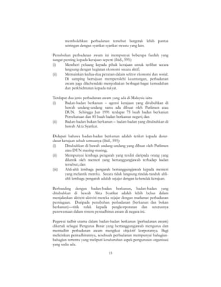 13
membolehkan perbadanan tersebut bergerak lebih pantas
seiringan dengan syarikat-syarikat swasta yang lain.
Penubuhan perbadanan awam ini mempunyai beberapa faedah yang
sangat penting kepada kerajaan seperti (ibid., 595):
(i) Memberi peluang kepada pihak kerajaan untuk terlibat secara
langsung dengan kegiatan ekonomi secara aktif;
(ii) Memainkan kedua-dua peranan dalam sektor ekonomi dan sosial.
Di samping bertujuan memperolehi keuntungan, perbadanan
awam juga dikehendaki menyediakan berbagai-bagai kemudahan
dan perkhidmatan kepada rakyat.
Terdapat dua jenis perbadanan awam yang ada di Malaysia iaitu
(i) Badan-badan berkanun – agensi kerajaan yang ditubuhkan di
bawah undang-undang sama ada dibuat oleh Parlimen atau
DUN. Sehingga Jun 1991 terdapat 75 buah badan berkanun
Persekutuan dan 85 buah badan berkanun negeri; dan
(ii) Badan-badan bukan berkanun – badan-badan yang ditubuhkan di
bawah Akta Syarikat.
Didapati bahawa badan-badan berkanun adalah terikat kepada dasar-
dasar kerajaan sebab semuanya (ibid., 595):
(i) Ditubuhkan di bawah undang-undang yang dibuat oleh Parlimen
atau DUN masing-masing;
(ii) Mempunyai lembaga pengarah yang terdiri daripada orang yang
dilantik oleh menteri yang bertanggungjawab terhadap badan
tersebut; dan
(iii) Ahli-ahli lembaga pengarah bertanggungjawab kepada menteri
yang melantik mereka. Secara tidak langsung tindak-tanduk ahli-
ahli lembaga pengarah adalah sejajar dengan kehendak kerajaan.
Berbanding dengan badan-badan berkanun, badan-badan yang
ditubuhkan di bawah Akta Syarikat adalah lebih bebas dalam
menjalankan aktiviti-aktiviti mereka sejajar dengan matlamat perbadanan
perniagaan. Daripada penubuhan perbadanan (berkanun dan bukan
berkanun)—titik tolak kepada pengkorporatan dan seterusnya
penswastaan dalam sistem pentadbiran awam di negara ini.
Pegawai tadbir utama dalam badan-badan berkanun (perbadanan awam)
dikenali sebagai Pengurus Besar yang bertanggungjawab mengurus dan
mentadbir perbadanan awam mengikut objektif korporatnya. Bagi
melicinkan pentadbirannya, sesebuah perbadanan mempunyai bahagian-
bahagian tertentu yang meliputi keseluruhan aspek pengurusan organisasi
yang sedia ada.
 