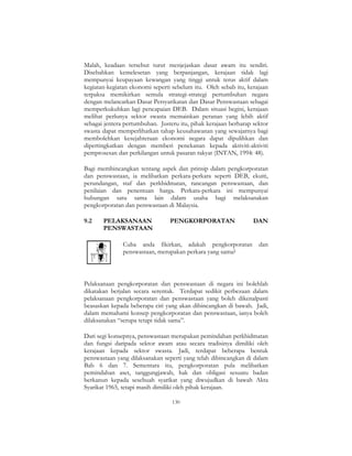 130
Malah, keadaan tersebut turut menjejaskan dasar awam itu sendiri.
Disebabkan kemelesetan yang berpanjangan, kerajaan tidak lagi
mempunyai keupayaan kewangan yang tinggi untuk terus aktif dalam
kegiatan-kegiatan ekonomi seperti sebelum itu. Oleh sebab itu, kerajaan
terpaksa memikirkan semula strategi-strategi pertumbuhan negara
dengan melancarkan Dasar Persyarikatan dan Dasar Penswastaan sebagai
memperkukuhkan lagi pencapaian DEB. Dalam situasi begini, kerajaan
melihat perlunya sektor swasta memainkan peranan yang lebih aktif
sebagai jentera pertumbuhan. Justeru itu, pihak kerajaan berharap sektor
swasta dapat memperlihatkan tahap keusahawanan yang sewajarnya bagi
membolehkan kesejahteraan ekonomi negara dapat dipulihkan dan
dipertingkatkan dengan memberi penekanan kepada aktiviti-aktiviti
pemprosesan dan perkilangan untuk pasaran rakyat (INTAN, 1994: 48).
Bagi membincangkan tentang aspek dan prinsip dalam pengkorporatan
dan penswastaan, ia melibatkan perkara-perkara seperti DEB, ekuiti,
perundangan, staf dan perkhidmatan, rancangan penswastaan, dan
penilaian dan penentuan harga. Perkara-perkara ini mempunyai
hubungan satu sama lain dalam usaha bagi melaksanakan
pengkorporatan dan penswastaan di Malaysia.
9.2 PELAKSANAAN PENGKORPORATAN DAN
PENSWASTAAN
Cuba anda fikirkan, adakah pengkorporatan dan
penswastaan, merupakan perkara yang sama?
Pelaksanaan pengkorporatan dan penswastaan di negara ini bolehlah
dikatakan berjalan secara serentak. Terdapat sedikit perbezaan dalam
pelaksanaan pengkorporatan dan penswastaan yang boleh dikenalpasti
beasaskan kepada beberapa ciri yang akan dibincangkan di bawah. Jadi,
dalam memahami konsep pengkorporatan dan penswastaan, ianya boleh
dilaksanakan “serupa tetapi tidak sama”.
Dari segi konsepnya, penswastaan merupakan pemindahan perkhidmatan
dan fungsi daripada sektor awam atau secara tradisinya dimiliki oleh
kerajaan kepada sektor swasta. Jadi, terdapat beberapa bentuk
penswastaan yang dilaksanakan seperti yang telah dibincangkan di dalam
Bab 6 dan 7. Sementara itu, pengkorporatan pula melibatkan
pemindahan aset, tanggungjawab, hak dan obligasi sesuatu badan
berkanun kepada sesebuah syarikat yang diwujudkan di bawah Akta
Syarikat 1965, tetapi masih dimiliki oleh pihak kerajaan.
 