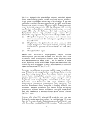 131
Oleh itu, pengkorporatan dilaksanakan bukanlah mengubah sesuatu
fungsi badan berkanun tersebut menjadi fungsi yang lain atau sebaliknya,
tetapi hanya membabitkan perkara yang telah dijelaskan di atas dan
melibatkan perubahan sikap pengurusan kepada yang lebih sesuai dengan
keadaan yang semakin mencabar. Matlamatnya ialah dengan pengurusan
secara komersial, pengkorporatan tidak lagi dibelenggu oleh prosedur
dan birokrasi sesebuah jabatan kerajaan, di mana ia mampu beroperasi
dengan lebih cekap dan berkesan. Dari segi objektifnya, Dasar
Persyarikatan Malaysia yang disifatkan sebagai pencetus kepada
kemunculan pengkorporatan dan penswastaan di Malaysia adalah seperti:
(i) Mewujudkan kerjasama erat, bermakna dan berkesan antara
sektor awam dan swasta dan pembangunan negara bagi mencapai
faedah bersama;
(ii) Menghapuskan sifat permusuhan di antara kedua-dua sektor
dengan menggalakkan perkongsian maklumat, dan saling faham
memahami akan prosedur dan matlamat kedua-dua belah pihak;
dan
(iii) Meningkatkan hasil negara.
Dalam usaha melaksanakan pengkorporatan, kerajaan berusaha
membangunkan syarikat-syarikat korporat milik kerajaan untuk terus
bekerjasama dalam membangunkan ekonomi negara dengan kerjasama
atau perkongsian dengan sektor swasta. Oleh itu, kerjasama di antara
sektor awam dan swasta serta korporat diharap akan menjadikan lebih
dinamik dan lebih agresif dalam meneroka peluang-peluang perniagaan di
dalam dan luar negara (INTAN, 1994: 51).
Sementara itu, pelaksanaan penswastaan melalui strategi-strategi khusus
yang dihalakan ke arah memperkenalkan perubahan-perubahan prosedur
yang baru. Seiring dengan Dasar Persyarikatan Malaysia yang telah
terbukti berjaya meningkatkan kerjasama sektor awam dan swasta,
program penswastaan juga diteruskan sebagai sebahagian daripada
rangkakerja untuk mempercepatkan pertumbuhan ekonomi negara.
Pelaksanaan Dasar Penswastaan telah banyak membantu negara
mengurangkan perbelanjaan pembangunan yang ditanggung oleh
kerajaan, menjimatkan belanja mengurus, di samping memberi hasil
tambahan. Program penswastaan juga terbukti berjaya merangsang
pertumbuhan ekonomi melalui peningkatan kecekapan projek-projek
yang telah diswastakan, di samping memberi kesan gandaan ekonomi
(MAMPU, 2006).
Sehingga akhir tahun 1999, sebanyak 202 projek dan entiti yang telah
berjaya diswastakan atau dikorporatkan. Ia terdiri daripada 104 projek
baru dan 98 projek sedia ada. Daripada jumlah tersebut, 184 projek baru
telah diswastakan, manakala 18 entiti dikorporatkan. Projek dan entiti ini
 