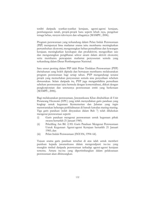 132
terdiri daripada syarikat-syarikat kerajaan, agensi-agensi kerajaan,
pembangunan tanah, projek-projek baru seperti lebuh raya, pengeluar
tenaga bebas, stesyen televisyen dan sebagainya (MAMPU, 2006).
Program penswastaan yang terkandung dalam Pelan Induk Penswastaan
(PIP) mempunyai lima matlamat utama iaitu membantu meningkatkan
pertumbuhan ekonomi; mengurangkan beban pentadbiran dan kewangan
kerajaan; meningkatkan kecekapan dan produktiviti; mengecilkan saiz
dan mengurangkan penglibatan sektor awam dalam aktiviti ekonomi;
serta membantu pencapaian matlamat penyusunan semula yang
terkandung dalam Dasar Pembangunan Nasional.
Satu unsur penting dalam PIP ialah Pelan Tindakan Penswastaan (PTP)
dwitahunan yang boleh dipinda dan bertujuan membantu melaksanakan
program penswastaan bagi setiap tahun. PTP mengandungi senarai
projek yang memerlukan penyusunan semula atau penyediaan sebelum
diswastakan. Selain daripada itu, PTP juga mengambilkira persediaan
sebelum penswastaan iaitu bermula dengan komersialisasi, diikuti dengan
pengkorporatan dan seterusnya penswastaan entiti yang berkenaan
(MAMPU, 2006).
Bagi melaksanakan penswastaan, Jawatankuasa Khas ditubuhkan di Unit
Perancang Ekonomi (EPU) yang telah menyediakan garis panduan yang
lengkap untuk kegunaan Kementerian dan Jabatan yang ingin
menswastakan beberapa perkhidmatan di bawah kawalan masing-masing.
Tiga garis panduan (telah dinyatakan dalam Bab 7) telah diluluskan
mengenai penswastaan seperti:
(i) Garis panduan mengenai penswastaan untuk kegunaan pihak
swasta bertarikh 21 Januari 1985;
(ii) Pekeliling Am Bil. 2/85: Garis Panduan Mengenai Penswastaan
Untuk Kegunaan Agensi-agensi Kerajaan bertarikh 21 Januari
1985; dan
(iii) Pelan Induk Penswastaan (INTAN, 1994: 64).
Tujuan utama garis panduan tersebut di atas ialah untuk memberi
panduan kepada jawatankuasa dalam mengenalpasti isu-isu yang
mungkin timbul daripada penswastaan terhadap agensi-agensi kerajaan
tertentu. Antara isu-isu yang dipertimbangkan dalam pelaksanaan
penswastaan akan dibincangkan.
 