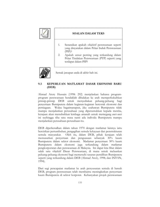 133
SOALAN DALAM TEKS
1. Senaraikan apakah objektif penswastaan seperti
yang dinyatakan dalam Pelan Induk Penswastaan
(PIP)?
2. Apakah unsur penting yang terkandung dalam
Pelan Tindakan Penswastaan (PTP) seperti yang
terdapat dalam PIP?
Semak jawapan anda di akhir bab ini.
9.3 KEPERLUAN MATLAMAT DASAR EKONOMI BARU
(DEB)
Ahmad Atory Hussain (1998: 292) menjelaskan bahawa program-
program penswastaan hendaklah dihalakan ke arah memperkukuhkan
prinsip-prinsip DEB untuk menyediakan peluang-peluang bagi
penyertaan Bumiputera dalam kegiatan-kegiatan bercorak ekonomi dan
perniagaan. Walau bagaimanapun, jika usahawan Bumiputera tidak
mampu menjalankan perusahaan yang diperuntukkan kepada mereka,
kerajaan akan menubuhkan lembaga amanah untuk memegang aset-aset
ini seehingga tiba satu masa nanti ada individu Bumiputera mampu
menjalankan perusahaan-perusahaan itu.
DEB diperkenalkan dalam tahun 1970 dengan matlamat lainnya iaitu
bercirikan pertumbuhan, pengagihan semula kekayaan dan penstrukturan
semula masyarakat. Oleh itu, dalam DEB, pihak kerajaan telah
mensasarkan penyertaan dan penguasaan sebanyak 30% kaum
Bumiputera dalam sektor ekonomi. Matlamat penyertaan 30% kaum
Bumiputera dalam ekonomi juga terkandung dalam matlamat
pengkorporatan dan penswastaan di Malaysia. Ini dapat kita lihat dalam
salah satu objektif Dasar Penswastaan, di mana untuk meluaskan
peluang-peluang ekonomi bagi memenuhi sasaran pemilihan Bumiputera
seperti yang terkandung dalam DEB (Ahmad Atory, 1998; dan INTAN,
1994).
Dari segi pencapaian matlamat ke arah penyusunan semula di bawah
DEB, program penswastaan telah membantu meningkatkan penyertaan
kaum Bumiputera di sektor korporat. Kebanyakan projek penswastaan
 