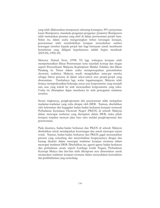 134
yang telah dilaksanakan mempunyai sekurang-kurangnya 30% penyertaan
kaum Bumiputera, manakala penganjur-penganjur (promoters) Bumiputera
telah memainkan peranan yang aktif di dalam penswastaan projek baru.
Selain itu, dalam usaha mengurangkan beban kewangan kerajaan,
penswastaan telah membolehkan kerajaan menyalurkan sumber
kewangan tersebut kepada projek lain bagi bertujuan untuk membasmi
kemiskinan yang didapati keperluannya adalah begitu mendesak
(INTAN, 1994: 69).
Menurut Ahmad Atory (1998: 55) lagi, walaupun kerajaan telah
memperkenalkan Dasar Penswastaan serta sejumlah konsep dan slogan
seperti Persyarikatan Malaysia; Kepimpinan Melalui Teladan; dan Dasar
Pandang ke Timur dalam usaha mempercepatkan pertumbuhan
ekonomi, realitinya Malaysia masih mengekalkan status-quo mereka
sebagai faktor penentu di dalam sekor-sektor atau projek-projek yang
diswastakan. Tambahnya lagi, walau bagaimanapun, Malaysia telah
berjaya memperkenalkan beberapa unsur asas korporatisme yang menjadi
satu asas yang kukuh ke arah mewujudkan korporatisme yang tulen.
Usaha ini diharapkan dapat membawa ke arah pencapaian matlamat
tersebut.
Secara ringkasnya, pengkorporatan dan penswastaan tidak melupakan
matlamat-matlamat yang cuba dicapai oleh DEB. Namun, disebabkan
oleh kelemahan dan kegagalan badan-badan berkanun kerajaan termasuk
Perbadanan Kemajuan Ekonomi Negeri (PKEN) di seluruh Malaysia
dalam mencapai matlamat yang ditetapkan dalam DEB, maka pihak
kerajaan terpaksa mencari jalan baru iaitu melalui pengkorporatan dan
penswastaan.
Pada dasarnya, badan-badan berkanun dan PKEN di seluruh Malaysia
ditubuhkan untuk mendapatkan keuntungan dan untuk mencapai tujuan
sosial. Namun, badan-badan berkanun dan PKEN gagal menunjukkan
prestasi yang cemerlang dan menyebabkan keupayaannya diragui dan
kurang diyakini dalam mencapai matlamat kerajaan terutama dalam
mencapai matlamat DEB. Disebabkan itu, agensi-agensi badan berkanun
dan perbadanan awam seperti Lembaga Letrik Negara, Perbadanan
Keretapi Melayu dan lain-lain telah dikorporat atau diswastakan untuk
menjayakan matlamat kerajaan terutama dalam menyediakan kemudahan
dan perkhidmatan yang cemerlang.
 