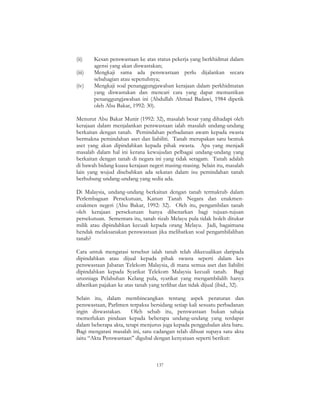 137
(ii) Kesan penswastaan ke atas status pekerja yang berkhidmat dalam
agensi yang akan diswastakan;
(iii) Mengkaji sama ada penswastaan perlu dijalankan secara
sebahagian atau sepenuhnya;
(iv) Mengkaji soal penanggungjawaban kerajaan dalam perkhidmatan
yang diswastakan dan mencari cara yang dapat memastikan
penanggungjawaban ini (Abdullah Ahmad Badawi, 1984 dipetik
oleh Abu Bakar, 1992: 30).
Menurut Abu Bakar Munir (1992: 32), masalah besar yang dihadapi oleh
kerajaan dalam menjalankan penswastaan ialah masalah undang-undang
berkaitan dengan tanah. Pemindahan perbadanan awam kepada swasta
bermakna pemindahan aset dan liabiliti. Tanah merupakan satu bentuk
aset yang akan dipindahkan kepada pihak swasta. Apa yang menjadi
masalah dalam hal ini kerana kewujudan pelbagai undang-undang yang
berkaitan dengan tanah di negara ini yang tidak seragam. Tanah adalah
di bawah bidang kuasa kerajaan negeri masing-masing. Selain itu, masalah
lain yang wujud disebabkan ada sekatan dalam isu pemindahan tanah
berhubung undang-undang yang sedia ada.
Di Malaysia, undang-undang berkaitan dengan tanah termaktub dalam
Perlembagaan Persekutuan, Kanun Tanah Negara dan enakmen-
enakmen negeri (Abu Bakar, 1992: 32). Oleh itu, pengambilan tanah
oleh kerajaan persekutuan hanya dibenarkan bagi tujuan-tujuan
persekutuan. Sementara itu, tanah rizab Melayu pula tidak boleh ditukar
milik atau dipindahkan kecuali kepada orang Melayu. Jadi, bagaimana
hendak melaksanakan penswastaan jika melibatkan soal pengambilalihan
tanah?
Cara untuk mengatasi tersebut ialah tanah telah dikecualikan daripada
dipindahkan atau dijual kepada pihak swasta seperti dalam kes
penswastaan Jabatan Telekom Malaysia, di mana semua aset dan liabiliti
dipindahkan kepada Syarikat Telekom Malaysia kecuali tanah. Bagi
urusniaga Pelabuhan Kelang pula, syarikat yang mengambilalih hanya
diberikan pajakan ke atas tanah yang terlibat dan tidak dijual (ibid., 32).
Selain itu, dalam membincangkan tentang aspek peraturan dan
penswastaan, Parlimen terpaksa bersidang setiap kali sesuatu perbadanan
ingin diswastakan. Oleh sebab itu, penswastaan bukan sahaja
memerlukan pindaan kepada beberapa undang-undang yang terdapat
dalam beberapa akta, tetapi menjurus juga kepada penggubalan akta baru.
Bagi mengatasi masalah ini, satu cadangan telah dibuat supaya satu akta
iaitu “Akta Penswastaan” digubal dengan kenyataan seperti berikut:
 