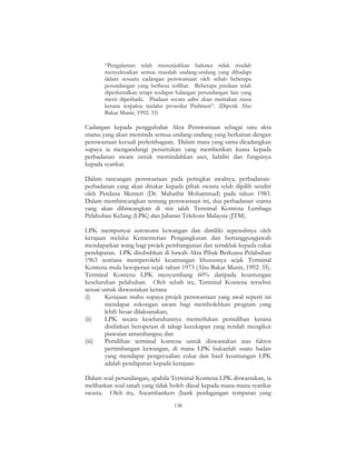 138
“Pengalaman telah menunjukkan bahawa tidak mudah
menyelesaikan semua masalah undang-undang yang dihadapi
dalam sesuatu cadangan penswastaan oleh sebab beberapa
perundangan yang berbeza terlibat. Beberapa pindaan telah
diperkenalkan tetapi terdapat halangan perundangan lain yang
mesti diperbaiki. Pindaan secara adhoc akan memakan masa
kerana terpaksa melalui prosedur Parlimen”. (Dipetik Abu
Bakar Munir, 1992: 33)
Cadangan kepada penggubalan Akta Penswastaan sebagai satu akta
utama yang akan meminda semua undang-undang yang berkaitan dengan
penswastaan kecuali perlembagaan. Dalam masa yang sama dicadangkan
supaya ia mengandungi peruntukan yang memberikan kuasa kepada
perbadanan awam untuk memindahkan aset, liabiliti dan fungsinya
kepada syarikat.
Dalam rancangan penswastaan pada peringkat awalnya, perbadanan-
perbadanan yang akan ditukar kepada pihak swasta telah dipilih sendiri
oleh Perdana Menteri (Dr. Mahathir Mohammad) pada tahun 1983.
Dalam membincangkan tentang penswastaan ini, dua perbadanan utama
yang akan dibincangkan di sini ialah Terminal Kontena Lembaga
Pelabuhan Kelang (LPK) dan Jabatan Telekom Malaysia (JTM).
LPK mempunyai autonomi kewangan dan dimiliki sepenuhnya oleh
kerajaan melalui Kementerian Pengangkutan dan bertanggungjawab
mendapatkan wang bagi projek pembangunan dan tertakluk kepada cukai
pendapatan. LPK ditubuhkan di bawah Akta Pihak Berkuasa Pelabuhan
1963 sentiasa memperolehi keuntungan khususnya sejak Terminal
Kontena mula beroperasi sejak tahun 1973 (Abu Bakar Munir, 1992: 35).
Terminal Kontena LPK menyumbang 60% daripada keuntungan
keseluruhan pelabuhan. Oleh sebab itu, Terminal Kontena tersebut
sesuai untuk diswastakan kerana
(i) Kerajaan mahu supaya projek penswastaan yang awal seperti ini
mendapat sokongan awam bagi membolehkan program yang
lebih besar dilaksanakan;
(ii) LPK secara keseluruhannya memerlukan pemulihan kerana
disifatkan beroperasi di tahap kecekapan yang rendah mengikut
piawaian antarabangsa; dan
(iii) Pemilihan terminal kontena untuk diswastakan atas faktor
pertimbangan kewangan, di mana LPK bukanlah suatu badan
yang mendapat pengecualian cukai dan hasil keuntungan LPK
adalah pendapatan kepada kerajaan.
Dalam soal perundangan, apabila Terminal Kontena LPK diswastakan, ia
melibatkan soal tanah yang tidak boleh dijual kepada mana-mana syarikat
swasta. Oleh itu, Aseambankers (bank perdagangan tempatan yang
 