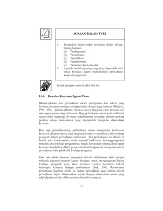 14
SOALAN DALAM TEKS
4. Senaraikan badan-badan berkanun dalam bidang-
bidang berikut:
(a) Perdagangan.
(b) Perusahaan.
(c) Pendidikan.
(d) Perindustrian.
(e) Pertanian dan komoditi.
5. Apakah faedah penting yang akan diperolehi oleh
pihak kerajaan dalam menubuhkan perbadanan
awam di negara ini?
Semak jawapan anda di akhir bab ini.
1.6.6 Kawalan Kerajaan/Agensi Pusat
Jabatan-jabatan dan perbadanan awam merupakan dua sektor yang
berbeza, di mana kawalan terhadap kedua-duanya juga berbeza (Malaysia,
1991: 596). Jabatan-jabatan dikawal secara langsung oleh kementerian
atau agensi pusat yang berkenaan. Bagi perbadanan awam pula ia dikawal
secara tidak langsung, di mana kelazimannya terhadap perkara-perkara
penting sahaja terutamanya yang menyentuh mengenai dasar-dasar
kerajaan.
Dari segi pentadbirannya, perbadanan awam mempunyai kebebasan
kerana ia dikawal secara tidak langsung kerana terbentuknya ahli lembaga
pengarah dalam perbadanan berkenaan. Jika perbadanan itu diletak di
bawah satu kementerian, maka menteri berkenaan bertanggungjawab
melantik ahli lembaga pengarahnya. Segala keputusan tentang dasar-dasar
kerajaan diambilkira dalam proses membuat keputusan mengenai aktiviti
perbadanan oleh pihak ahli lembaga pengarah.
Cara lain pihak kerajaan mengawal aktiviti perbadanan ialah dengan
melantik pegawai-pegawai kanan kerajaan untuk menganggotai badan
lembaga pengarah yang akan memberi nasihat berkaitan hal-hal
hubungan kerajaan dengan perbadanan (ibid., 596). Rasionalnya
perlantikan pegawai awam ke dalam perbadanan agar aktiviti-aktiviti
perbadanan dapat dilaksanakan sejajar dengan dasar-dasar awam yang
telah diperkenal dan dilaksanakan oleh pihak kerajaan.
 