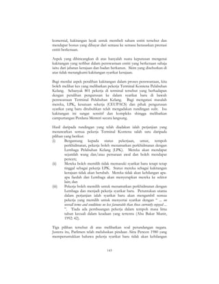 143
komersial, kakitangan layak untuk membeli saham entiti tersebut dan
mendapat bonus yang dibayar dari semasa ke semasa berasaskan prestasi
entiti berkenaan.
Aspek yang dibincangkan di atas hanyalah suatu keputusan mengenai
kakitangan yang terlibat dalam penswastaan entiti yang berkenaan sahaja
iaitu dari jabatan kerajaan dan badan berkanun. Skim yang disebutkan di
atas tidak merangkumi kakitangan syarikat kerajaan.
Bagi menilai aspek peralihan kakitangan dalam proses penswastaan, kita
boleh melihat kes yang melibatkan pekerja Terminal Kontena Pelabuhan
Kelang. Sebanyak 801 pekerja di terminal tersebut yang berhadapan
dengan peralihan pengurusan ke dalam syarikat baru di bawah
penswastaan Terminal Pelabuhan Kelang. Bagi mengatasi masalah
mereka, LPK, kesatuan sekerja (CEUPACS) dan pihak pengurusan
syarikat yang baru ditubuhkan telah mengadakan rundingan sulit. Isu
kakitangan ini sangat sensitif dan kompleks shingga melibatkan
campurtangan Perdana Menteri secara langsung.
Hasil daripada rundingan yang telah diadakan ialah perjanjian yang
menawarkan semua pekerja Terminal Kontena salah satu daripada
pilihan yang berikut:
(i) Bergantung kepada status pekerjaan, umur, tempoh
perkhidmatan, pekerja boleh menamatkan perkhidmatan dengan
Lembaga Pelabuhan Kelang (LPK). Mereka akan mendapat
sejumlah wang dan/atau persaraan awal dan boleh mendapat
pencen;
(ii) Mereka boleh memilih tidak memasuki syarikat baru tetapi tetap
tinggal sebagai pekerja LPK. Status mereka sebagai kakitangan
kerajaan tidak akan berubah. Mereka tidak akan kehilangan apa-
apa faedah dan Lembaga akan menyerapkan mereka ke sektor
lain; dan
(iii) Pekerja boleh memilih untuk menamatkan perkhidmatan dengan
Lembaga dan menjadi pekerja syarikat baru. Peruntukan utama
dalam perjanjian ialah syarikat baru akan mengambil semua
pekerja yang memilih untuk menyertai syarikat dengan “ ... on
overall terms and conditions no less favourable than those currently enjoyed ...
”. Tiada ada pembuangan pekerja dalam tempoh masa lima
tahun kecuali dalam keadaan yang tertentu (Abu Bakar Munir,
1992: 42).
Tiga pilihan tersebut di atas melibatkan soal perundangan negara.
Justeru itu, Parlimen telah meluluskan pindaan Akta Pencen 1980 yang
memperuntukkan bahawa pekerja syarikat baru tidak akan kehilangan
 